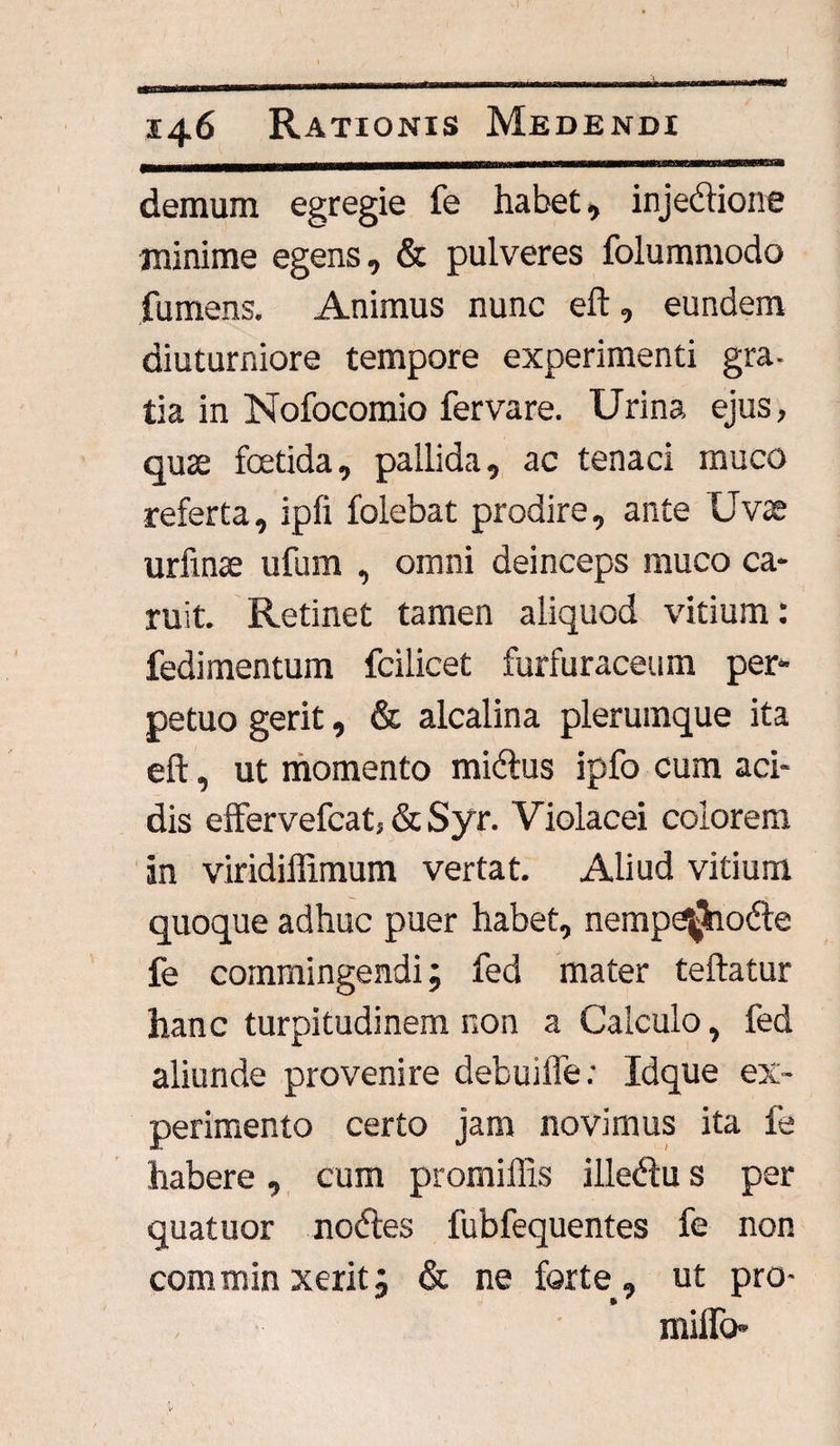 demum egregie fe habet, injebtione minime egens, & pulveres folummodo fu mens. Animus nunc eft, eundem diuturniore tempore experimenti gra¬ tia in Nofocomio fervare. Urina ejus, qute foetida, pallida, ac tenaci muco referta, ipfi folebat prodire, ante Uvse urfinae ufum , omni deinceps muco ca- ruit. Retinet tamen aliquod vitium : fedimentum fcilicet furfuraceum per¬ petuo gerit, & alcalina plerumque ita eft, ut momento midus ipfo cum aci¬ dis efFervefcat, & Syr. Violacei colorem an viridiffimum vertat. Aliud vitium quoque adhuc puer habet, nemp^hode fe commingendi; fed mater teftatur hanc turpitudinem non a Calculo, fed aliunde provenire debuiffe; Idque ex¬ perimento certo jam novimus ita fe habere, cum promiffis illedu s per quatuor nodes fubfequentes fe non comminxerit; & ne forte, ut pro- milio-