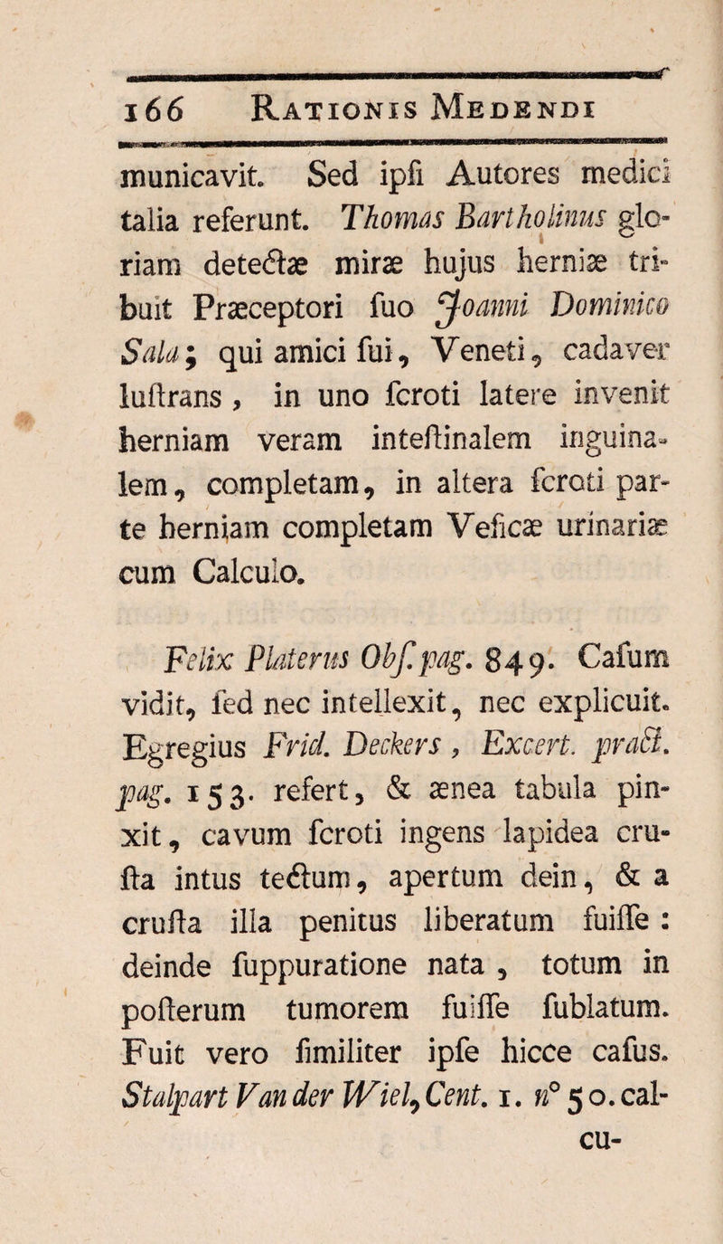 166 Rationis Medendi municavit. Sed ipfi Autores medici talia referunt. Thornus Bartholinus glo¬ riam detefte mirae hujus herniae tri¬ buit Praeceptori luo ^joanni Dominico Sala; qui amici fui, Veneti, cadaver luftrans, in uno fcroti latere invenit herniam veram inteflinalem inguina¬ lem, completam, in altera fcroti par¬ te herniam completam Veficae urinaris cum Calculo. Felix Platerus Obf.pag. 849. Cafum vidit, fed nec intellexit, nec explicuit. Egregius Fricl. Deckers , Excert. praei, pag. 153. refert, & aenea tabula pin¬ xit , cavum fcroti ingens lapidea cru- fta intus te&um, apertum dein, & a cruila illa penitus liberatum fuilfe: deinde fuppuratione nata , totum in poflerum tumorem fuilfe fublatum. Fuit vero fimiliter ipfe hicce cafus. Stalpart Van der Wiel9 Cent. 1. n° 50. cal-