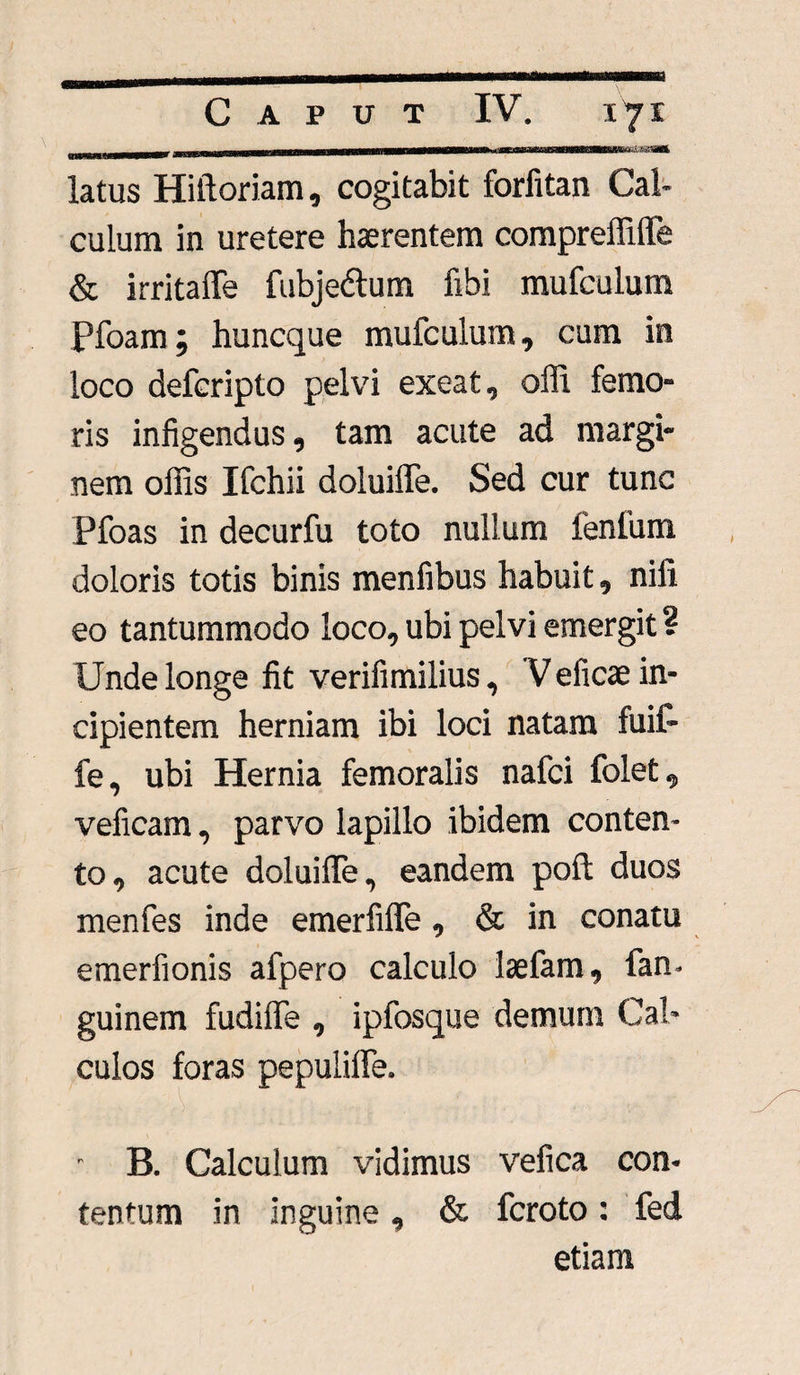 - , ii.i.iniiiiiiiM.iiiiiiiiMM—»—i»n—r—— i»i 1 mhhi mu 11 n (DmiUaHmw latus Hiftoriam, cogitabit forfitan Cal¬ culum in uretere haerentem compreffilfe & irritaffe fubjedtum fibi mufculum Pfoam; huncque mufculum, cum in loco defcripto pelvi exeat, olli femo- ris infigendus, tam acute ad margi¬ nem offis Ifchii doluiffie. Sed cur tunc Pfoas in decurfu toto nullum lenium doloris totis binis menfibus habuit, nili eo tantummodo loco, ubi pelvi emergit ? Unde longe fit verifimilius, V eficae in¬ cipientem herniam ibi loci natam fuifi- fe, ubi Hernia femoralis nafci folet, veficam, parvo lapillo ibidem conten¬ to, acute doluiffie, eandem poft duos menfes inde emerfiffe , & in conatu emerfionis afpero calculo laefam, fan- guinem fudiffe , ipfosque demum Cal¬ culos foras pepuliffe. r B. Calculum vidimus vefica con¬ tentum in inguine, & fcroto: fed etiam