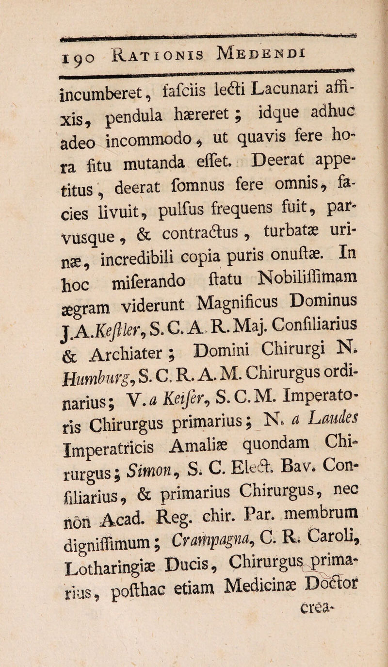 incumberet , faiciis le<Sti Lacunari affi¬ xis,, pendula haereret; idque adhuc adeo incommodo, ut quavis fere ho¬ ra fitu mutanda effet. Deerat appe¬ titus, deerat fomnus fere omnis, fa¬ cies livuit, pulfus frequens fuit, par¬ vusque , & contra&us , turbatae uri¬ nae, incredibili copia puris onuftae. In hoc miferando ftatu Nobiliffimam jegram viderunt Magnificus Dominus J.A .Kefiler, S. C. A. R. Maj. Confiliarius & Archiater ; Domini Chirurgi N» Humburg, S. C. R. A. M. Chirurgus ordi¬ narius; V.a Keifer, S.C.M. Imperato¬ ris Chirurgus primarius; N* a Laudes Imperatricis Amalise quondam Chi¬ rurgus; Simon, S; C. Eledh Bav* Con- filiarius, & primarius Chirurgus, nec non Acad. Reg. chir. Par. membrum digniffimum; Crampagna, C. R. Caroli, Lotharingiae Ducis, Chirurgus prima- rius, pofthac etiam Medicinae Dodtor crea-