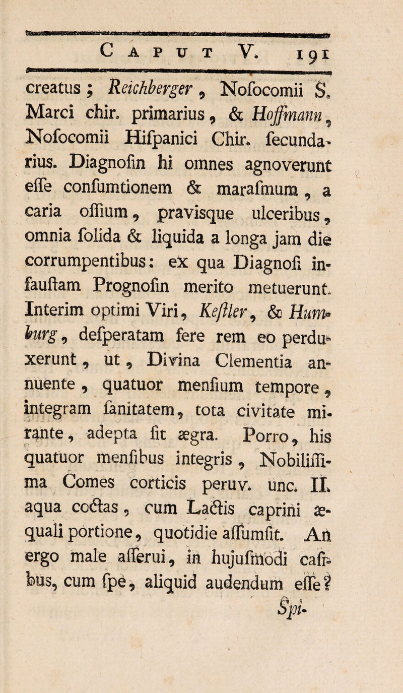 creatus; Reichberger, Nofocomii S, Marci chir. primarius, & Hoffmann, Nofocomii Hifpanici Chir. fecunda- rius. Diagnofin hi omnes agnoverunt effe confumtionem & marafmum, a caria offium, pravisque ulceribus, omnia folida & liquida a longa jam die corrumpentibus: ex qua Diagnofi in- fauftam Prognofin merito metuerunt Interim optimi Viri, Keftler, & Eum burg, defperatam fere rem eo perdu¬ xerunt , ut, Divina Clementia an¬ nuente , quatuor menfium tempore, integram fanitatem, tota civitate mi¬ rante, adepta fit aegra. Porro, his quatuor menfibus integris, Nobilifii- ma Comes corticis peruv. unc. II. aqua coftas, cum Labiis caprini ae¬ quali portione, quotidie alfumfit. An ergo male aflferui, in hujufmodi cafr- bus, cum fpe, aliquid audendum eflfe ?