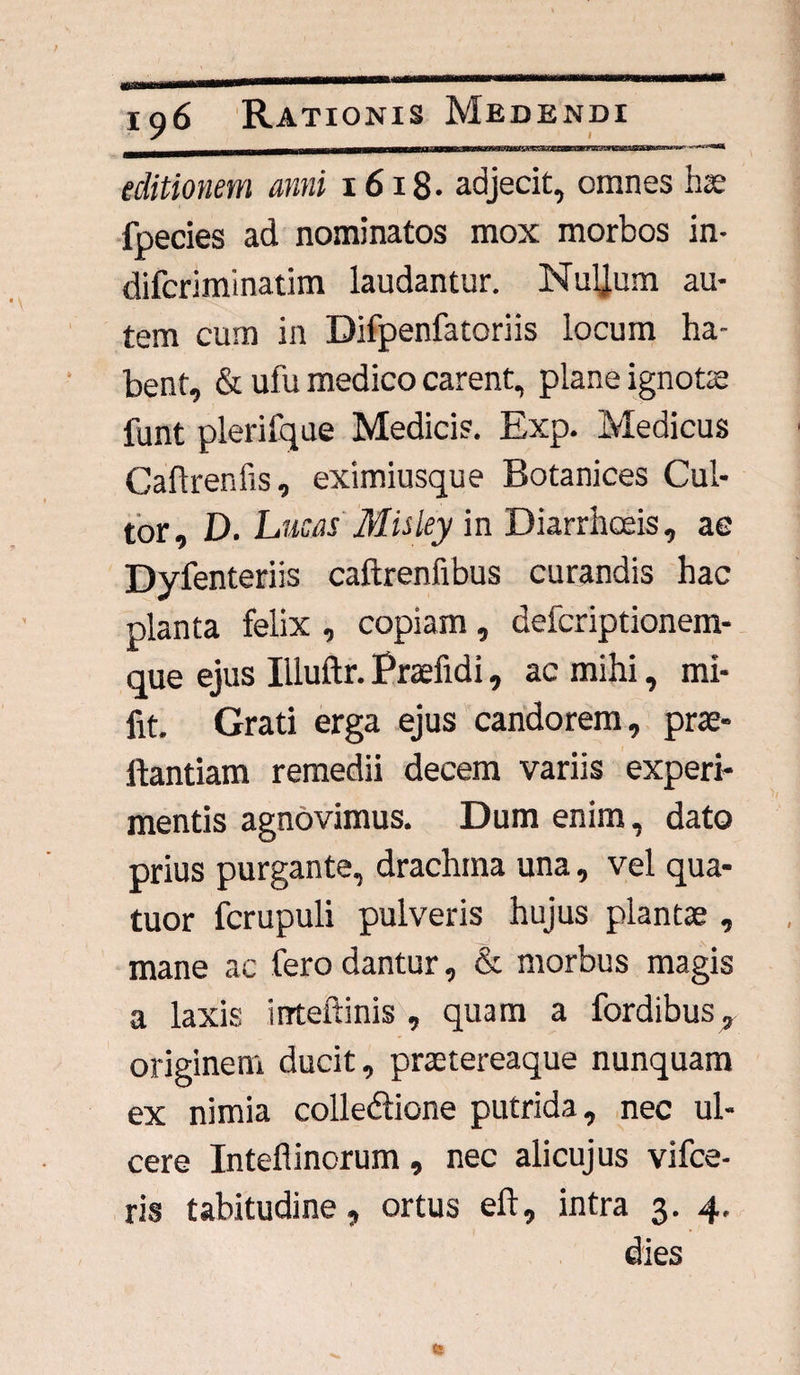 Mil'ir'IHIltliii'1 li l ti\Fa^wrwr^nxmiX2i£BMr!x**ii^ •' l,r*®* editionem anni 1618- adjecit, omnes hae fpecies ad nominatos mox morbos in- difcriminatim laudantur. Nuljum au¬ tem cum in Difpenfatoriis locum ha¬ bent, & ufu medico carent, plane ignotae funt plerifque Medicis. Exp. Medicus Caflreniis, eximiusque Botanices Cul¬ tor, D. Lucas Misley in Diarrhoeis, ae Dyfenteriis caftrenfibus curandis hac planta felix , copiam, defcriptionem- que ejus Illuftr. Praefidi, ac mihi, mi- fit. Grati erga ejus candorem, prae- ftantiam remedii decem variis experi¬ mentis agnovimus. Dum enim, dato prius purgante, drachma una, vel qua- tuor fcrupuli pulveris hujus plantae , mane ac fero dantur, & morbus magis a laxis irrteftinis , quam a fordibus, originem ducit, praetereaque nunquam ex nimia colledlione putrida, nec ul¬ cere Inteflinorum , nec alicujus vifce- ris tabitudine, ortus eft, intra 3. 4.