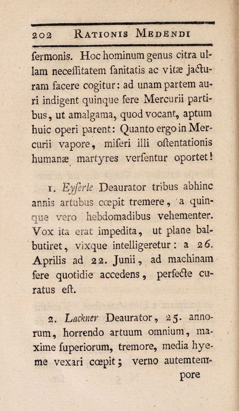 fermonis. Hoc hominum genus citra ul¬ lam neceffitatem fanitatis ac vitae ja£tu- ram facere cogitur: ad unam partem au¬ ri indigent quinque fere Mercurii parti¬ bus , ut amalgama, quod vocant, aptum huic operi parent: Quanto ergo in Mer¬ curii vapore, miferi illi attentationis humanae martyres verfentur oportet! 1. Eyferk Deaurator tribus abhinc annis artubus coepit tremere, a quin¬ que vero hebdomadibus vehementer. Vox ita erat impedita, ut plane bal¬ butiret , vixque intelligeretur: a 2 6. Aprilis ad 2 2. Junii, ad machinam fere quotidie accedens, perfeble cu¬ ratus eft. ■ •' . f ' . • » ‘ \ t 2. Lackner Deaurator», 25. anno¬ rum, horrendo artuum omnium, ma¬ xime fuperiorum, tremore, media hye- me vexari coepit 5 verno autemterrr- pore