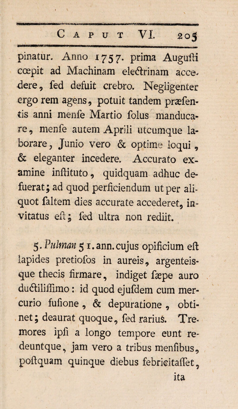 «3*SS \ C A P U T 205 pinatur. Anno 1757. prima AugufK coepit ad Machinam ele&rinam acce. \ dere, fed defuit crebro. Negligenter ergo rem agens, potuit tandem praefen- tis anni menfe Martio folus manduca- t re, menfe autem Aprili utcumque la¬ borare , Junio vero & optime loqui , & eleganter incedere. Accurato ex- amine inftituto, quidquam adhuc de¬ fuerat; ad quod perficiendum ut per ali¬ quot faltem dies accurate accederet, in¬ vitatus efl; fed ultra non rediit. 1 5- Pulman 51. ann. cujus opificium efl: lapides pretiofos in aureis, argenteis¬ que thecis firmare^ indiget faepe auro dudtiliffimo: id quod ejufdem cum mer¬ curio fufione 9 & depuratione , obti¬ net; deaurat quoque., fed rariuS. Tre* mores ipfi a longo tempore eunt re- deuntque^ jam vero a tribus menfibus, poftquam quinque diebus febricitaflet, ita