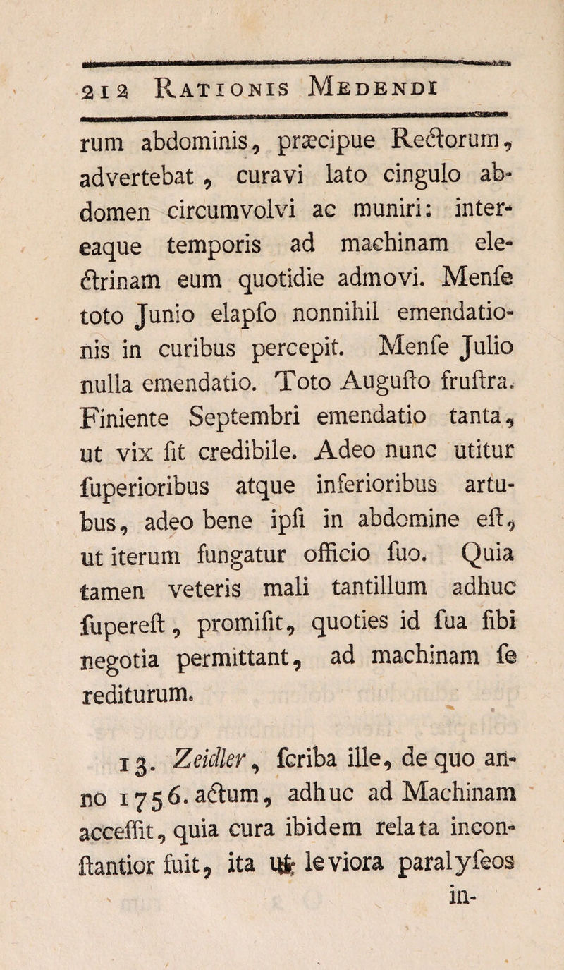 rum abdominis, praecipue Re&orum, advertebat, curavi lato cingulo ab¬ domen circumvolvi ac muniri: inter- eaque temporis ad machinam ele¬ ctrinam eum quotidie admovi. Menfe toto Junio elapfo nonnihil emendatio¬ nis in curibus percepit. Menfe Julio nulla emendatio. Toto Augulto fruftra. Finiente Septembri emendatio tanta, ut vix fit credibile. Adeo nunc utitur fuperioribus atque inferioribus artu¬ bus, adeo bene ipfi in abdomine eft, ut iterum fungatur officio fuo. Quia tamen veteris mali tantillum adhuc fupereft, promifit, quoties id fua fibi negotia permittant, ad machinam fe rediturum. *■* 13. Zeidler, fcriba ille, de quo an¬ no i756.aChim, adhuc ad Machinam acceffit,quia cura ibidem relata incon- ftantior fuit, ita 1* leviora paralyfeos in-