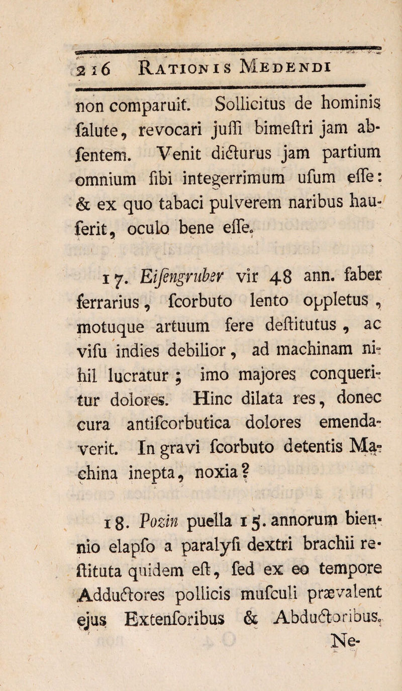 non comparuit. Sollicitus de hominis falute, revocari juffi bimeftri jam ab- fentem. Venit dicturus jam partium omnium fibi integerrimum ufum effe: & ex quo tabaci pulverem naribus hau- ferit, oculo bene effe. ' ‘ i L ^, ’ 17. Eifengmbsr vir 48 ann. faber ferrarius, fcorbuto lento oppletus , motuque artuum fere deftitutus , ac vifu indies debilior, ad machinam ni¬ hil lucratur ; imo majores conqueri¬ tur dolores. Hinc dilata res, donec cura antifcorbutica dolores emenda¬ verit. In gravi fcorbuto detentis Ma¬ china inepta, noxia? ig. Pozin puella 15* annorum bien¬ nio elapfo a paralyfi dextri brachii re- ftituta quidem elt, fed ex eo tempore Addudtores pollicis mufculi praevalent ejus Extenforibus & Abductoribus, Ne-