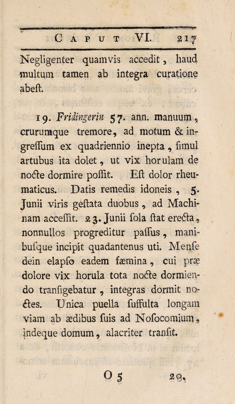 m liliis.Ulli II HI Negligenter quamvis accedit, haud multum tamen ab integra curatione abeft. < r i• . ,v . 19. Fridingerin 57. ann. manuum, crurumque tremore, ad motum & in- greflum ex quadriennio inepta, fimul artubus ita dolet, ut vix horulam de nodle dormire poffit. Eft dolor rheu¬ maticus. Datis remedis idoneis , 5- Junii viris geftata duobus, ad Machi¬ nam acceffit. 2 3. Junii fola ftat erefta, nonnullos progreditur paffus, mani- bufque incipit quadantenus uti. Menfe dein elapfo eadem femina, cui prae dolore vix horula tota nodte dormien- ■ do tranfigebatur , integras dormit no¬ lles. Unica puella fuffulta longam viam ab aedibus fuis ad Nofocomium, indeque domum, alacriter tranfit.