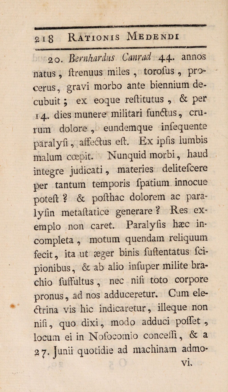 20. Bernhardus Canrad 4.4.. annos natus, ftrenuus miles , toroius , pro¬ cerus , gravi morbo ante biennium de¬ cubuit ; ex eoque reftitutus , & per 14. dies munere militari funCtus, cru¬ rum dolore , eundemque infequente paralyfi, affeClus eft. Ex ipfis lumbis malum coepit. Nunquid morbi, haud integre judicati, materies delitefcere per tantum temporis fpatium innocue poteft ? & pofthac dolorem ac para- lyiin metaftatice generare ? Res ex¬ emplo non caret. Paralylis haec in¬ completa , motum quendam reliquum fecit, ita ut aeger binis fuftentatus fci- pionibus, & ab alio infuper milite bra¬ chio fufFultus, nec nili toto corpore pronus, ad nos adduceretur. Cum ele¬ ctrina vis hic indicaretur, illeque non nifi, quo dixi, modo adduci poffet , locum ei in Nofocotnio concelli, & a 2 7. Junii quotidie ad machinam admo¬ vi.