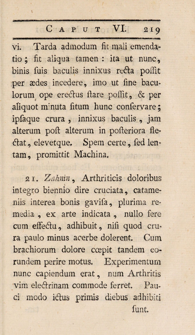 vi. Tarda admodum fit mali emenda¬ tio ; fit aliqua tamen : ita ut nunc, binis fuis baculis innixus refta poflit per aedes incedere, imo ut fine bacu¬ lorum ope ereclus ftare poflit, & per aliquot minuta litum hunc confervare ; ipfaque crura , innixus baculis , jam alterum poft alterum in pofteriora fle- <fiat, elevetque. Spem certe, fed len¬ tam, promittit Machina, 21. Zahnin, Arthriticis doloribus integro biennio dire cruciata, catame- niis interea bonis gavifa, plurima re¬ media , ex arte indicata , nullo fere cum elFedu, adhibuit, nifi quod cru¬ ra paulo minus acerbe dolerent. Cum brachiorum dolore coepit tandem eo¬ rundem perire motus. Experimentum nunc capiendum erat, num Arthritis vim ele&rinam commode ferret. Pau¬ ci modo iclus primis diebus adhibiti funt.