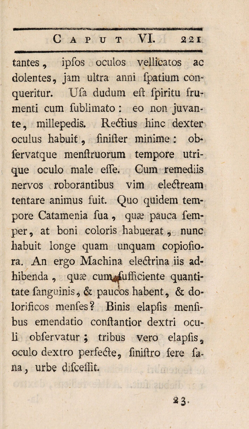 ^g^fg^amtmim^s^ma9^Kt£*B»*^^*^^^tptvi^i^,SLSSd^md^itimg3muiXK^o^SMSKUUsaK&tasKit^Mm!SiSSi!^Si^^st.<SBi tantes, ipfos oculos vellicatos ac dolentes, jam ultra anni fpatium con¬ queritur. Ufa dudum eft fpiritu fru¬ menti cum fublimato : eo non juvan¬ te, millepedis. Redius hinc dexter oculus habuit, finifter minime : ob- fervatque menftruorum tempore utri¬ que oculo male effe. Cum remediis nervos roborantibus vim eledream tentare animus fuit. Quo quidem tem¬ pore Catamenia fua , qua; pauca fem- per, at boni coloris habuerat, nunc habuit longe quam unquam copiofio- ra. An ergo Machina eledrina iis ad¬ hibenda , quae cum^fufficiente quanti¬ tate fanguinis, & paucos habent, & do- lorificos menfes? Binis elapfis menfi- bus emendatio conftantior dextri ocu¬ li obfervatur; tribus vero elapfis, oculo dextro perfede, finiftro fere fa¬ na, urbe difceffit. «3-