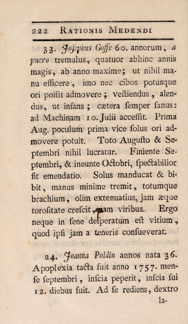 3 3- 'j-tyfbus Goffe 6o. annorum, a puero tremulus, quatuor abhinc annis magis, ab anno maxime; ut nihil ma¬ nu efficere, imo nec cibos potusque ori poffit admovere ; veftiendus , alen¬ dus , ut infans ; caetera femper fanus: ad Machinam io.Julii acceffit. Prima Aug. poculum prima vice folus ori ad¬ movere potuit. Toto Augufto & Se¬ ptembri nihil lucratur. Finiente Se¬ ptembri, & ineunte O&obri, fpedtabilior fit emendatio. Solus manducat & bi¬ bit, manus minime tremit, totumque brachium, olim extenuatius, jam aeque torofitate crefcit ,<*am viribus. Ergo neque in fene delperatum eft vitium, quod ipfi jam a teneris confueverat. 24. jfoantia Poldin annos nata 36. Apoplexia tadla fuit anno 1757- men- fe feptembri, infcia peperit, infcia fui 12. diebus fuit. Ad fe rediens, dextro Lt*