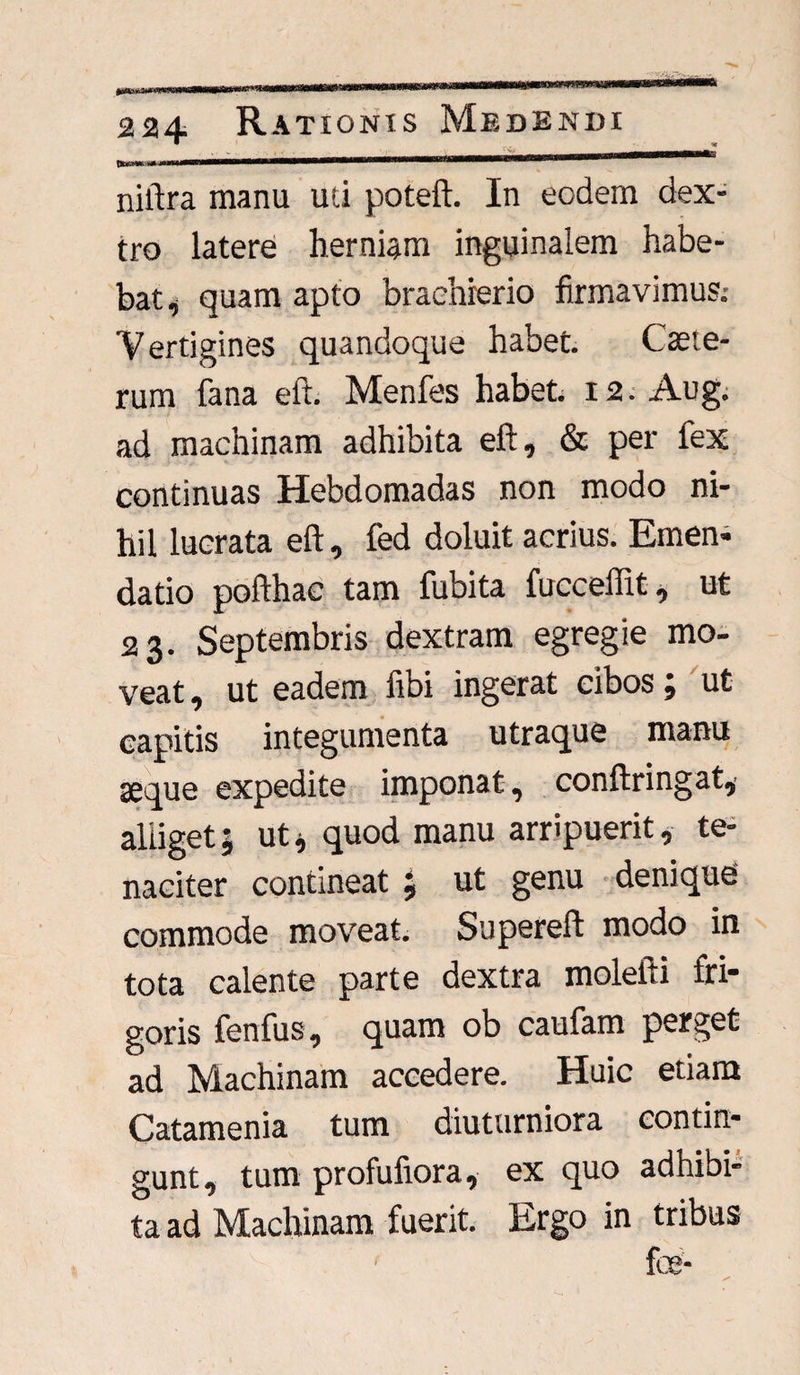 tkKttfc i+ttuummn niftra manu uti poteft. In eodem dex¬ tro latere herniam inguinalem habe¬ bat ^ quam apto braehrerio firmavimus; Vertigines quandoque habet. Csete- rum fana eft. Menfes habet. 12. Aug. ad machinam adhibita eft, & per fex continuas Hebdomadas non modo ni¬ hil lucrata eft, fed doluit acrius. Emen- datio pofthac tam fubita fucceflit, ut 23. Septembris dextram egregie mo¬ veat , ut eadem fibi ingerat cibos; ut capitis integumenta utraque manu seque expedite imponat , conftringat,' alliget j ut * quod manu arripuerit, te¬ naciter contineat j ut genu denique commode moveat. Supereft modo in tota calente parte dextra molelti fri¬ goris fenfus, quam ob caufam perget ad Machinam accedere. Huic etiam Catamenia tum diuturniora contin¬ gunt, tum profufiora, ex quo adhibi¬ ta ad Machinam fuerit. Ergo in tribus foe- f