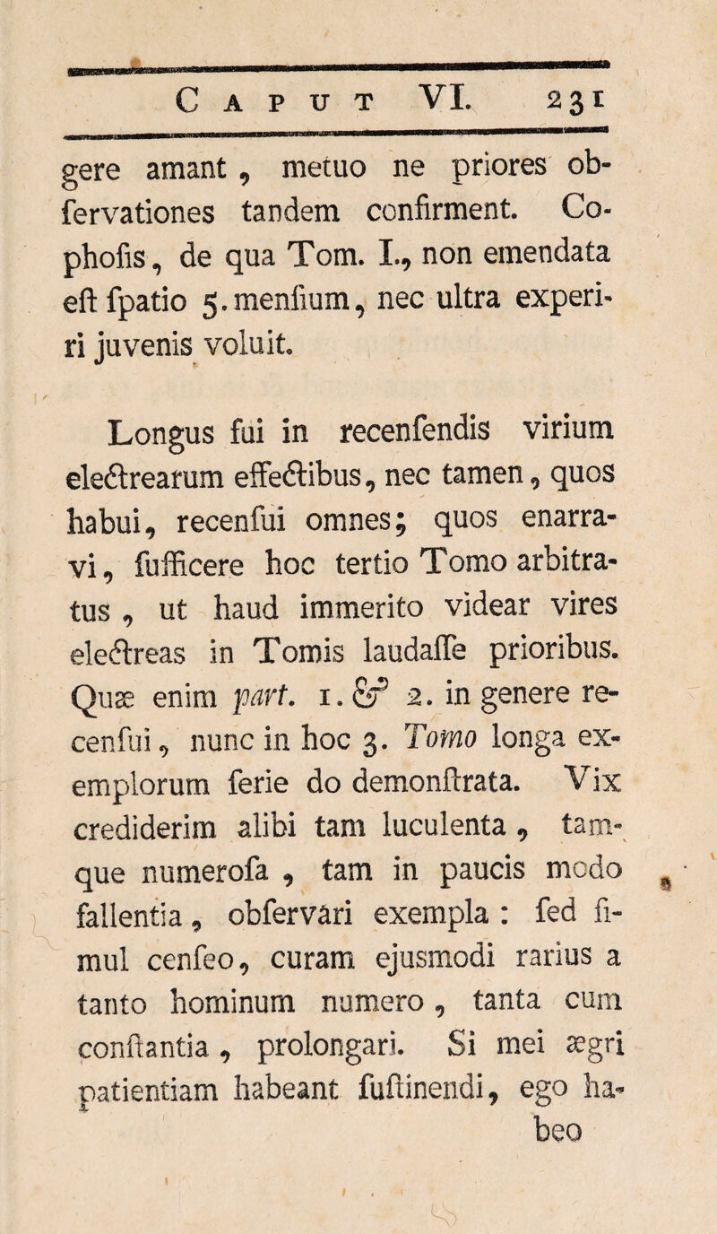 gere amant, metuo ne priores ob- fervationes tandem confirment. Co- phofis, de qua Tom. I., non emendata eft fpatio 5. menlium, nec ultra experi¬ ri juvenis voluit. Longus fui in recenfendis virium eledtrearum effedtibus, nec tamen, quos habui, recenfui omnes; quos enarra¬ vi, fufficere hoc tertio Tomo arbitra¬ tus , ut haud immerito videar vires eleftreas in Tomis laudaffe prioribus. Quae enim part. i.Sf 2. in genere re¬ cenfui , nunc in hoc 3. Tomo longa ex¬ emplorum ferie do demonftrata. Vix crediderim alibi tam luculenta , tam- que numerofa , tam in paucis modo fallentia, obfervari exempla : fed fi¬ ni ul cenfeo, curam ejusmodi rarius a tanto hominum numero, tanta cum conflantia, prolongari. Si mei aegri patientiam habeant fuflinendi, ego ha¬ beo