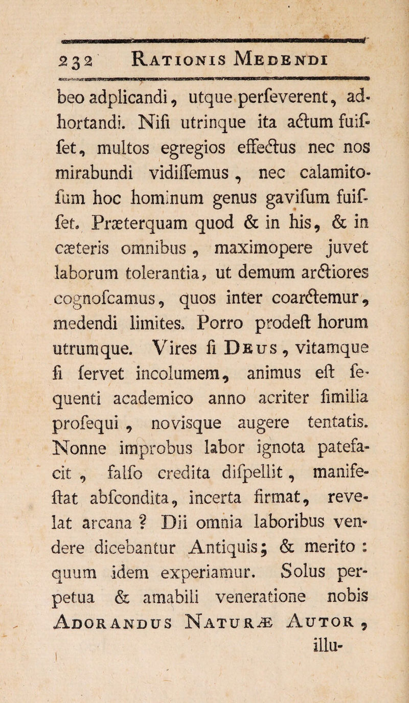 beo adplicandi, utque perfeverent, ad¬ hortandi. Nifi utrinque ita adum fuif- fet, multos egregios effedus nec nos mirabundi vidiflemus, nec calamito- fum hoc hominum genus gavifum fuif- fet. Praeterquam quod & in his, & in caeteris omnibus, maximopere juvet laborum tolerantia, ut demum ardiores cognofcamus, quos inter coardemur, medendi limites. Porro prodeft horum utrumque. Vires fi Deus , vitamque fi fervet incolumem, animus eft fe- quenti academico anno acriter fimilia profequi , novisque augere tentatis. Nonne improbus labor ignota patefa¬ cit , falfo credita difpellit, manife- ftat abfcondita, incerta firmat, reve¬ lat arcana ? Dii omnia laboribus ven¬ dere dicebantur Antiquis; & merito : quum idem experiamur. Solus per¬ petua & amabili veneratione nobis Adorandus Natur* Autor , illa-