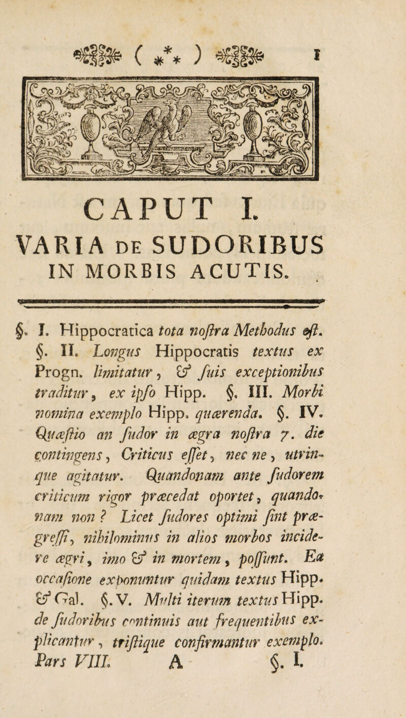 CAPUT I. t VARIA DE SUDORIBUS IN MORBIS ACUTIS. §. I. Hippocratica tota fiojira Methodus efi, §. II. Lofigus Hippocratis textus ex Progn. Imitatur, ^ fuis exceptionibus traditur ^ ex ipfo Hipp. §, III. Morbi nomina exemplo Hipp, quaerenda. §. IV. Qtmftio an fudor in cegra nojira 7. die cmtingens, Criticus ejjet, nec ne, utriU’^ que agitatur. Q^iiandonam ante fudorem criticum rigor praecedat oportet ^ quando* nam non ? Licet fudores optimi Jint pra- grefft^ nihilominus m alios morbos incide¬ re cegri, imo in mortem, poffunt. Ea occafione exiyonuntur quidam textus Hipp* §.V. Multi itertm textusLLrpyp. de fudorihts continuis aut frequentibus ex¬ plicantur , trijlique confirmantur exemplo. Pars VJIL A - §.1