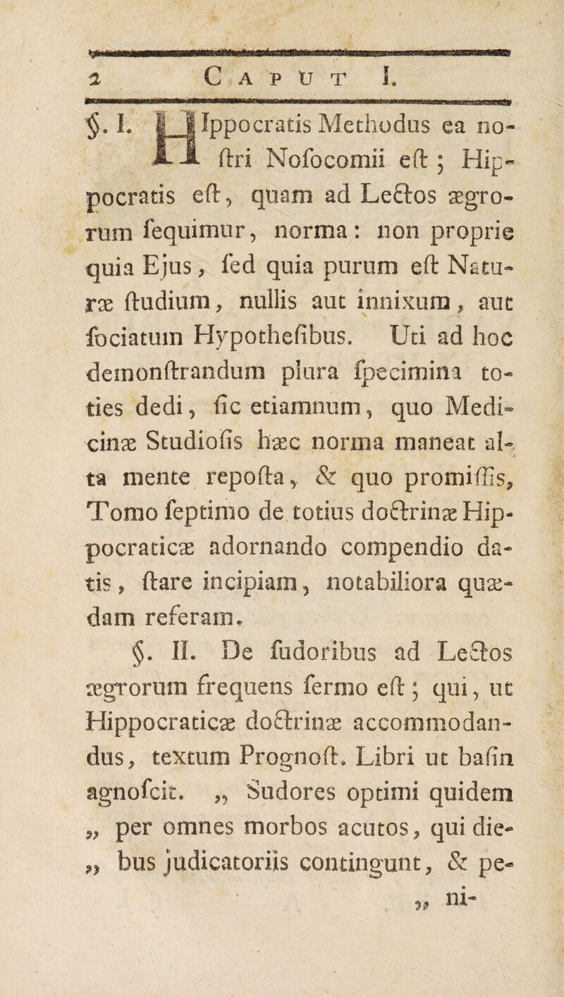 §• I I Ippocratis Methodus ea no- ftri Nofocomii eft ; Hip¬ pocratis eft, quam ad Leftos sgro- rum fequimur, norma: non proprie quia Ejus, fed quia purum eft Natu¬ ras ftudium, nullis aut innixura, aut fociatum Hypothefibus. Uti ad hoc demonftrandum plura fpecimina to¬ ties dedi, ftc etiamnum, quo Medi¬ cinae Studiofis haec norma maneat a}-, ta mente repofta, & quo promiffis. Tomo feptimo de totius doftrinae Hip- pocraticae adornando compendio da¬ tis , ftare incipiam, notabiliora quae¬ dam referam, §. II. De fudoribus ad LeSlos aegrorum frequens fermo eft ; qui, ut Hippocratics doftrinae accommodan¬ dus, textum Prognoft. Libri ut balin agnofcit. „ Sudores optimi quidem „ per omnes morbos acutos, qui die- „ bus judicatoriis contingunt, & pe- ni-