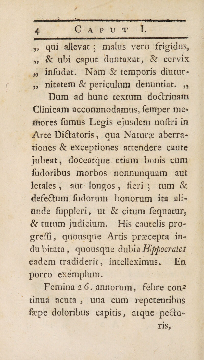 „ qui allevat ; malus vero frigidus, „ & ubi caput duntaxat, & cervix „ infudat. Nam & temporis diutur- „ nitatem & periculum denuntiat. „ Dum ad hunc textum doflrinam Clinicam accommodamus, femper me« mores fumus Legis ejusdem noftri in Arte Diflatoris, qua Naturse aberra¬ tiones & exceptiones attendere caute jubeat, doceatque etiam bonis cum fudoribus morbos nonnunquam aut letales, aut longos, fieritum & defeflum fudorum bonorum ita ali¬ unde fuppleri, ut & citum fequatur, &■ tutum judicium. His cautelis pro¬ gredi, quousque Artis prajcepta in¬ du bitata, quousque dubia Hippocrates eadem tradiderit, intelleximus. En porro exemplum. Femina 26. annorum, febre con¬ tinua acuta , una cum repetentibus fepe doloribus capitis, atque peQ:o- ris.