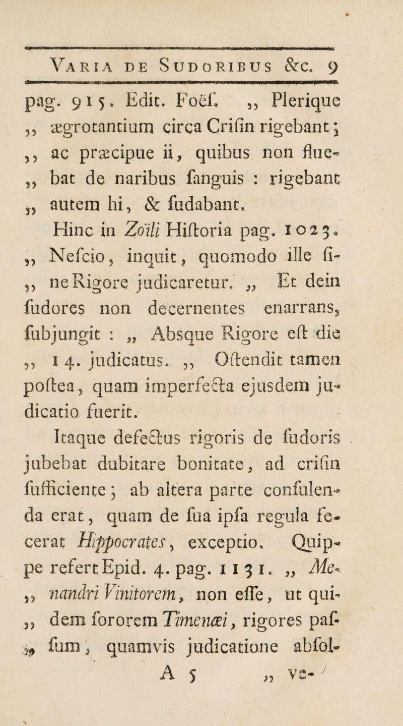 pag. 915. Edit. Foel'. „ Plerique ,5 aigrotancium circa Crifin rigebant j ,, ac praecipue ii, quibus non flue- ,, bat de naribus fanguis : rigebant j, autem hi, & fodabant. Hinc in Zoili Hiftoria pag. 1025, ,, Nefcio, inquit, quomodo ille fi- ,, ne Rigore judicaretur.’ „ Et dein fodores non decernentes enarrans, fobjungit ; „ Absque Rigore efl: die ,, I 4. judicatus. ,, Oftendit tamen poflea, quam imperfefta ejusdem ju¬ dicatio fuerit. Itaque defeftus rigoris de fodoris jubebat dubitare bonitate, ad crifin fufficiente ; ab altera parte confiden¬ da erat, quam de foa ipfa regula fe¬ cerat Hippocrates, exceptio. Quip¬ pe refertEpid. 4. pag. 11 3 i. „ Me-^ ,, nandri Vinitorem, non efle, ut qui- ,, dem fororem Hmencei, rigores paf- Sj, fom, quamvis judicatione abfol- A 5 „ vc-^ \