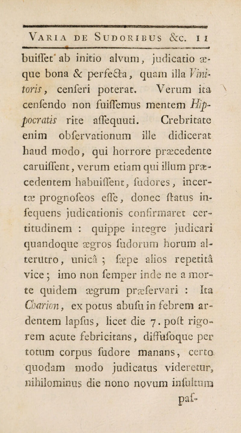 buiflet' ab initio alvum, judicatio ae¬ que bona Sc perfefta, quam illa Vmu toris, cenferi poterat. Verum ita cenfendo non fuifTemus mentem Hip¬ pocratis rite alTequuti. Crebritate enim obfervationum ille didicerat haud modo, qui horrore praecedente caruiflent, verum etiam qui illum prae¬ cedentem habuiffent, fudores, incer¬ tae prognoleos efle, donec ftatus in- lequens judicationis confirmaret cer¬ titudinem : quippe integre judicari quandoque aegros ludorum horum al¬ terutro, unica ; faepe alios repetita vice ; imo non feraper inde ne a mor¬ te quidem aegrum prasfervari : Ita Charion, ex potus abufu in febrem ar¬ dentem lapfus, licet die 7. poli rigo¬ rem acute febricitans, diffufoque per totum corpus fudore manans, certo quodam modo judicatus videretur, nihilominus die nono novum infukuin