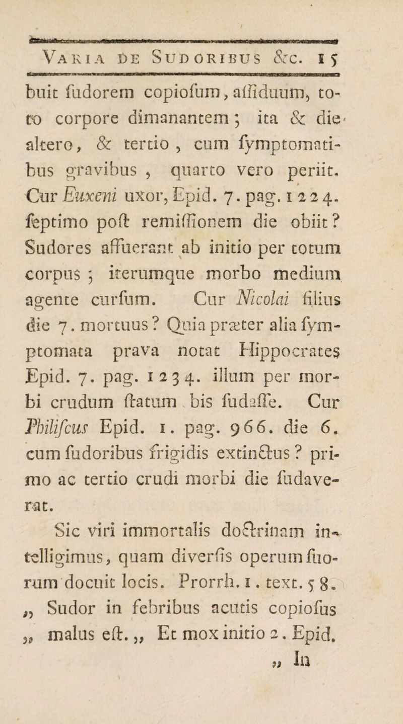 buit fudorern copiofum, alfiduum, to¬ to corpore dimanantem 5 ita & die- altero, & tertio , cum fymptomnti- bus gravibus , quarto vero periit. Cur Euxeni uxor, Epid. 7. pag. 1224. leptimo poft i'emiffionem die obiit ? Sudores affuerant ab initio per totum corpus ; irerumque morbo medium agente cnrfum. Cur Nicolai filius die 7. mortuus? Qiiiapraiter aliafym- ptomata prava notat Hippocrates Epid. 7. pag. 1234. illum per mor¬ bi crudum ftatum . bis ludaffe. Cur Philifcus Epid. r. pag. 966. die 6. cum fudoribus frigidis extinftus ? pri¬ mo ac tertio crudi morbi die fudave- rat. Sic viri immortalis dof!:rinam in- telligimus, quam diverfis operum fuo- rum docuic locis. Prorrh. i. text. 5 8Vi „ Sudor in febribus acutis copiofus j, malus eft. „ Et mox initio 2. Epid, ,, lil