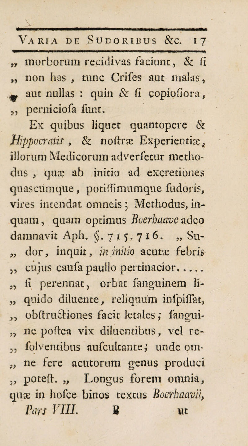 ■„ morborum recidivas faciunt, & (i „ non has , tunc Crifes aut malas, ^ aut nullas ; quin & fi copiofiora, ,, perniciofa funt. Ex quibus liquet quantopere & Hippocratis , & noftrjE Experientia;^ illorum Medicorum adverfetur metho¬ dus , qucE ab initio ad excretibnes quasciimque, potifiimumque fudoris, vires intendat omneis; Methodus, in¬ quam, quam optimus Boerhaave adeo damnavit Aph. §.715.716. „ Su- „ dor, inquit, in inhio acutx febris ,, cujus caufa paullo pertinacior. „ fi perennat, orbat fanguinem li- „ quido diluente, reliquum infpiflat, ,, obflrufiiones facit letales; fangui- ,, ne poftea vix diluentibus, vel re- ,, fqlventibus aufcultanteunde om- „ ne fere acutorum genus produci 3, potefl:, „ Longus forem omnia, quas in hofce binos textus Boerhaavii, Pars VIII. 8 ut