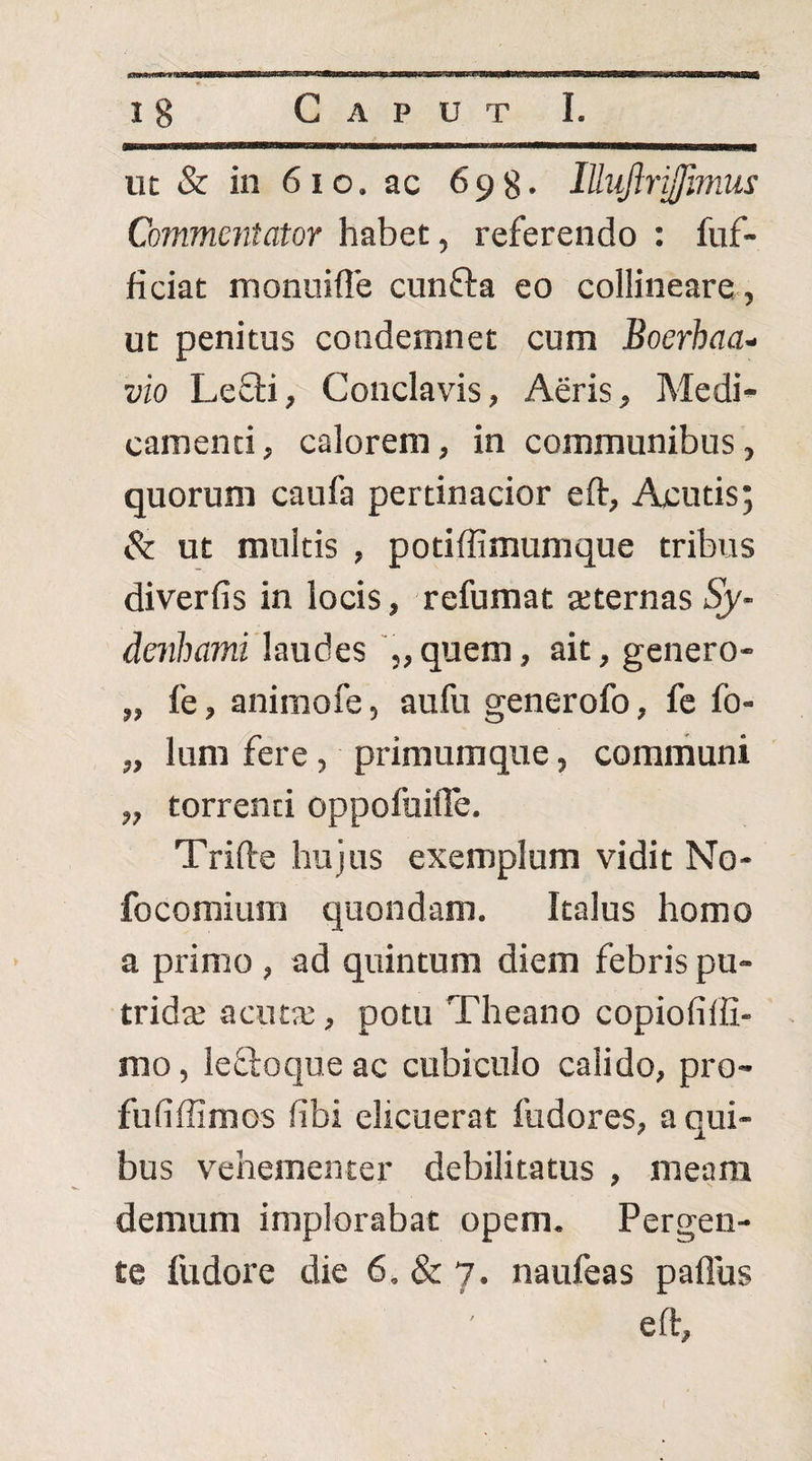 iic & in 6io. ac 698. lUiiJJrifflmui Commmtator habet, referendo : fuf- ficiat monniile cnnfta eo collineare , ut penitus condemnet cum Boerhaa- vio Lefli, Conclavis, Aeris, Medi¬ camenti, calorem, in communibus, quorum caufa pertinacior eft. Acutis; & ut multis , potiffimumque tribus diverfis in locis, refumat seternas Sy- denhami laudes '„quem, ait, genero- „ fe, animofe, aufu generofo, fc fo- „ Ium iere, primumque, communi „ torrenti oppofuilTe. Trifte hujus exemplum vidit No- focomium quondam. Italus homo a primo , ad quintum diem febris pu- tridte aciUT, potu Theano copiofiffi- mo, leffoque ac cubiculo calido, pro- fufiffimos fibi elicuerat fudores, a qui¬ bus vehementer debilitatus , meam demum implorabat opem. Pergen¬ te fudore die 6, & 7. naufeas paflus eft.