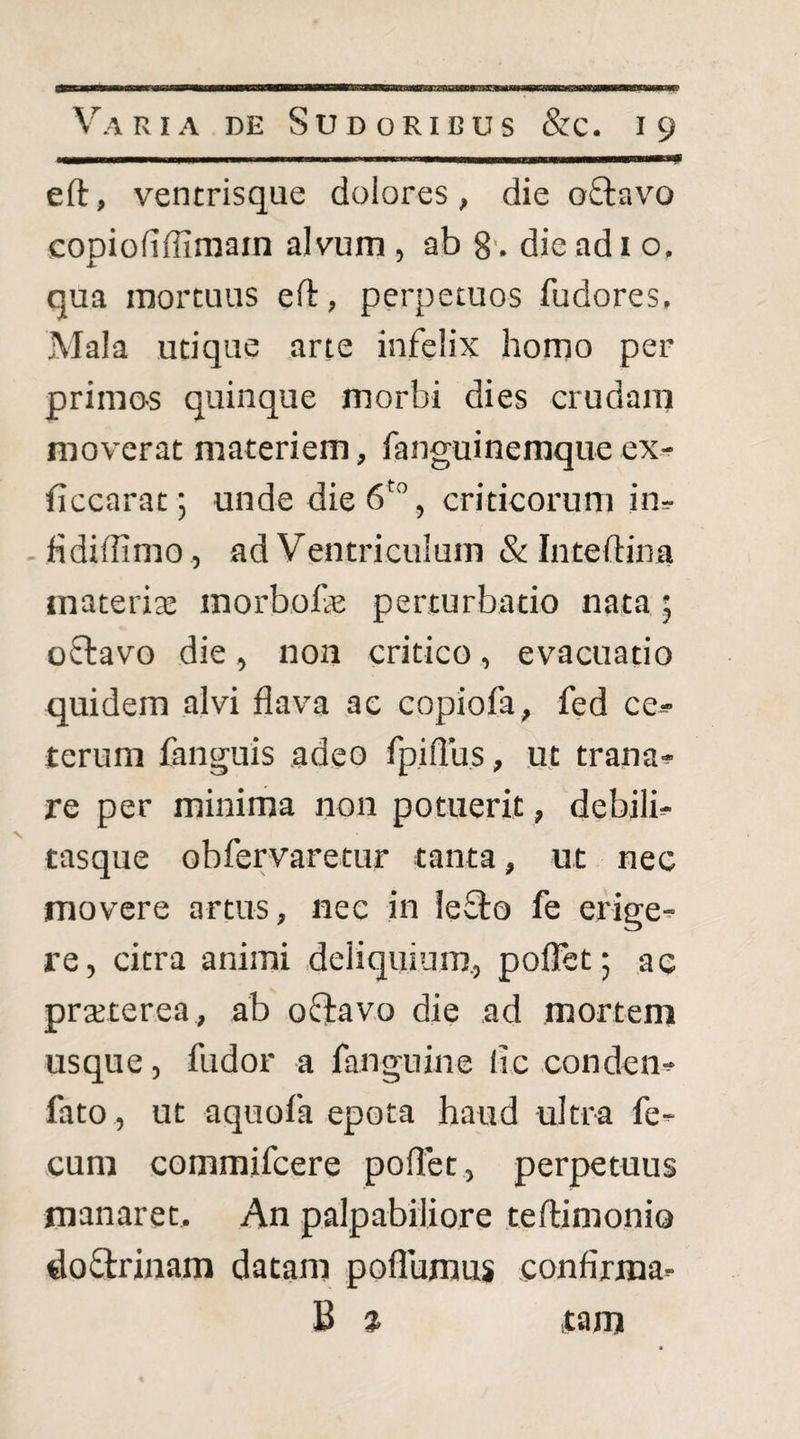 eft, ventrisque dolores, die oQiavo copiofiffimain alvum , ab 8'. die adi o. qua mortuus eft, perpetuos fudores. Mala utique arte infelix homo per primo^s quinque morbi dies crudam moverat materiem, fanguinemque ex-^ ficcarat; unde die 6' , criticorum in^ fidiffimo , ad Ventriculum & Inteftina materis morbofe perturbatio nata 5 oftavo die, non critico, evacuatio quidem alvi flava ac copiofa, fed ce^ terum fanguis adeo fpiflus, ut trana^ re per minima non potuerit, debilb tasque obfervaretur tanta, ut nec movere artus, nec in leflo fe erige^ re, citra animi deliquium., poflet; ac prsterea, ab ofiavo die ad mortem usque, fudor a fanguine llc conden^ fato , ut aquofa epota haud ultra fe¬ cum commifcere poflet, perpetuus manaret. An palpabiliore teftimonio doflrinam datam poflumus confirma- B % tam