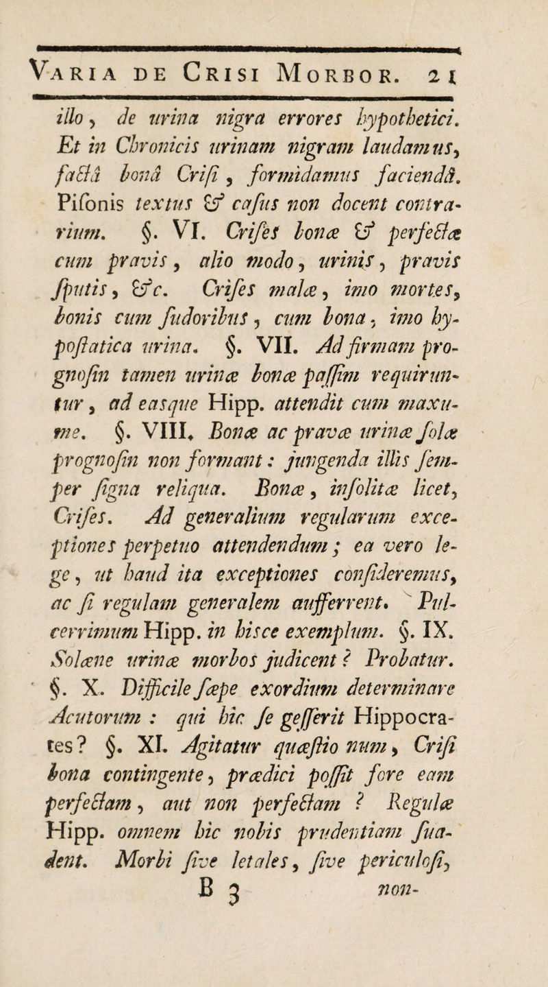 illo 5 de lirina nigra errores hypothetici. Et in Chronicis urinam nigram laudamus^ faSid hond Crifi, formidamus faciendd, Pifonis lextus ^ cafus non docent contra¬ rium, §. Vl. CrifeS Ion ce iff perfeStce cum pravis, alio modo, urinis, pravis fputis i ifc, Crtfes malee ^ imo fuorles^ honis cum fudorihus 5 cum Ion a, imo hy- poflatica urina, §. VII. Ad firmam pro^- gnofin tamen urince honce pajfim requirun¬ tur , ad eas que Hipp. attendit cum maxu- me, §. VIII^ Bonce ac prava urina fola prognofin non formant: jungenda illis fem- per figna reliqua. Bona, infolita licety Crifes, Ad generalium regularum exce¬ ptiones perpetuo attendendum; ea vero le¬ ge y ut haud ita exceptiones confideremus^ ac fi regulam generalem aufferrent*  Pul- cerrimum Hipp. in hisce exemplum, §. IX. Solane urina morhos judicent S Prohatur, ' §. X. Difficile fape exordium determinare Acutorum : qui hic /e gefferit Hippocra¬ tes ? §. XI. Agitatur quafiio num > Criji hona contingente y pradici poffit fore eam perfeElam, aut non perfeBam ? Regula Hipp. omnem hic nohis prudentiam fua- dent, Morhi Jive letales ^ five periculojiy B 5 7ion-