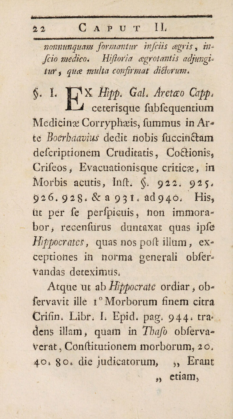 * «i £2 CaputII. _;_-... .Illll-lll'. --- ■' ' fionnunqiiam formantur infciis tegris, in« fcio fjiedico* Hijtofia cegrotantis adjungi- tur ^ quce multa confirmat diBormn* §. i. Hipp. GaL Aretao Ccipp^ ■fi—^ ceterisque fubfeqdentiom Medicina; Corryphjeis, fummus in Ar* te Boerhaavius dedit liobis fuccinSlarn defcriptionem Cruditatis, Cofltionisj Crifeosy Evacuationisque criticae, in Morbis acutis, Inft> §. 922. 925- 926. 928* & a 93 t ‘ ad 946i His, tit per fe perfpicuis^ hon immora¬ bor > recenfurus duntaxat quas ipfe Hippocratem, quas nos poft iiium, ex¬ ceptiones in norma generali obfer'-* Vandas deteximusi Atque nt ab Hippocrate ordiar, ob- fervavit ille i” Morborum finem citra Crifin. Libr, b Epid, pag* 944* tra* dens illam ■, quam in Thafo obferva- verat, Conftitutionem morborum, 20. 40» 80. die judicatorum, Erant ,) etiam,