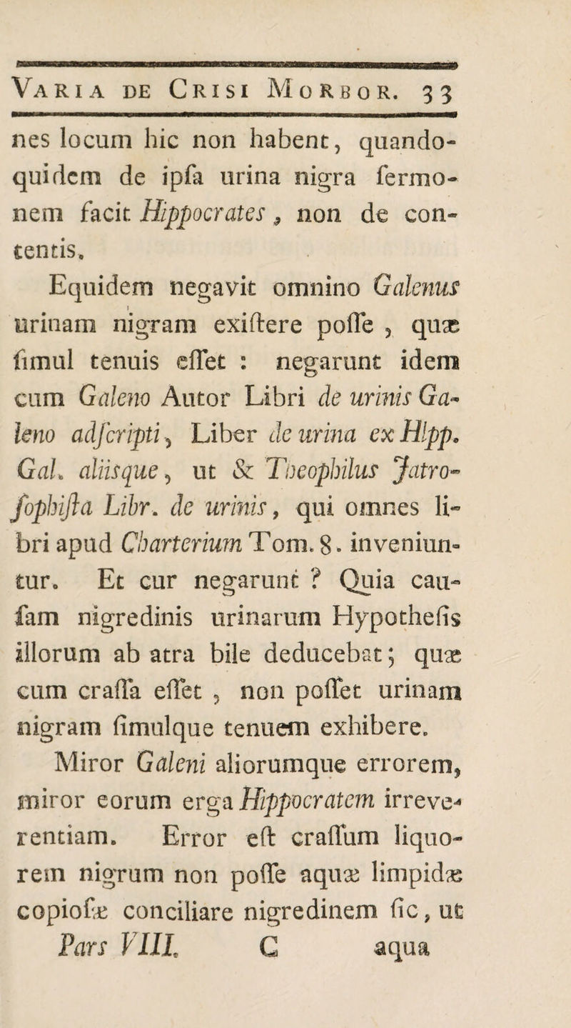 nes locum hic non habent, quando¬ quidem de ipfa urina nigra fermo- nem facit Hippocrates, non de con¬ tentis. Equidem negavit omnino Galenus ! urinam nigram exiftere pofle , qu* fimul tenuis cfTet : negarunt idem cum Galeno Autor Libri de urinis Ga¬ leno adfcripti^ Liber de urina exHlpp. GaL aliis que ^ ut & Toeophilus Jatro- fophifta Libr. de urinis, qui omnes li¬ bri apud CbarteriumTom.8. inveniun¬ tur. Et cur negarunt ? Quia cau- fam nigredinis urinarum Hypothefis illorum ab atra bile deducebat; qux cum crada elTet , non poflet urinam nigram fimulque tenuem exhibere. Miror Galeni aliorumque errorem, miror eorum erga Hippocratem irreve-* rentiam. Error eft craffum liquo¬ rem nigrum non polTe aqua; limpidas copiofe conciliare nigredinem fic, uc Fars VIII. G aqua