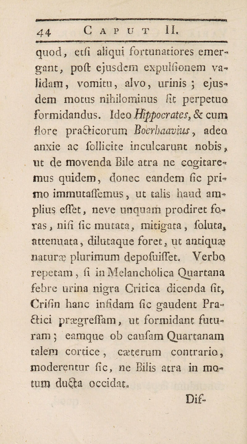 mm \ I ■niwwy., ■■Illi I .11 iwtmmmmKmmmv im i ... .. quod, ecfi aliqui fortunatiores emer-' gant, poft ejusdem expulfionem va¬ lidam, vomitu, alvo, urinis ; ejus¬ dem motus nihilominus fit perpetua formidandus. Ideo Hippocrates^ & cum. fore prafticorum Boerhaavitis, adea anxie ac follicite inculcarunt nobis, ut de movenda Bile atra ne cogitare¬ mus quidem, donec eandem fic pri¬ mo immutaffemus, ut talis haud am¬ plius eflet, neve unquam prodiret fo¬ ras, nifi fic mutata, mitigata, foluta, attenuata, dilutaque foret, ut antiqu® natura; plurimum depofuiflet. Verbo repetam, fi in Melancholica Quartana febre urina nigra Critica dicenda fit, Crifin hanc infidam fic gaudent Pra- ftici prtegreffam, ut formidant futu¬ ram ; eamque ob caufam Quartanam talem cortice, cteterum contrario, moderentur fic, ne Bilis atra in mo- tiim dufta occidat. Dif-