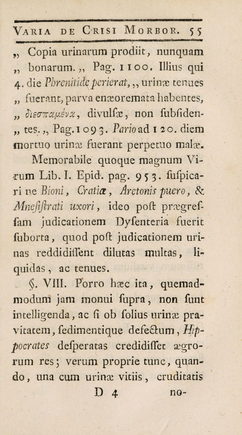 „ Copia urinarum prodiit, nunquam „ bonarum.,, Pag. 1100. Illius qui 4. die Phrenitidhperierat,,, urinae tenues „ fuerant, parva enaeoremata habentes, „ S'ieo'7:u^svx, divulfae, non fubfiden- „ tes. „ Pag. 1093. Pario ad 120. diem mortuo urina; fuerant perpetuo malae. Memorabile quoque magnum Vi¬ rum Lib. I. Epid. pag. 953. fufpica- ri ne Bioni, Cratia, Aretonis puero, 8c Mneftfirati uxori, ideo poft pra;gref- fam judicationem Dyfenteria fuerit fuborta, quod poft judicationem uri¬ nas reddidiftent dilutas multas, li¬ quidas , ac tenues. §. VIII. Porro haec ita, quemad¬ modum jam monui fupra, non funt intelligenda, ac fi ob folius urinse pra¬ vitatem, fedimentique defeffum, Hip¬ pocrates defperatas credidiflet segro- rum res; verum proprie tunc, quan¬ do , una cum urina; vitiis, cruditatis