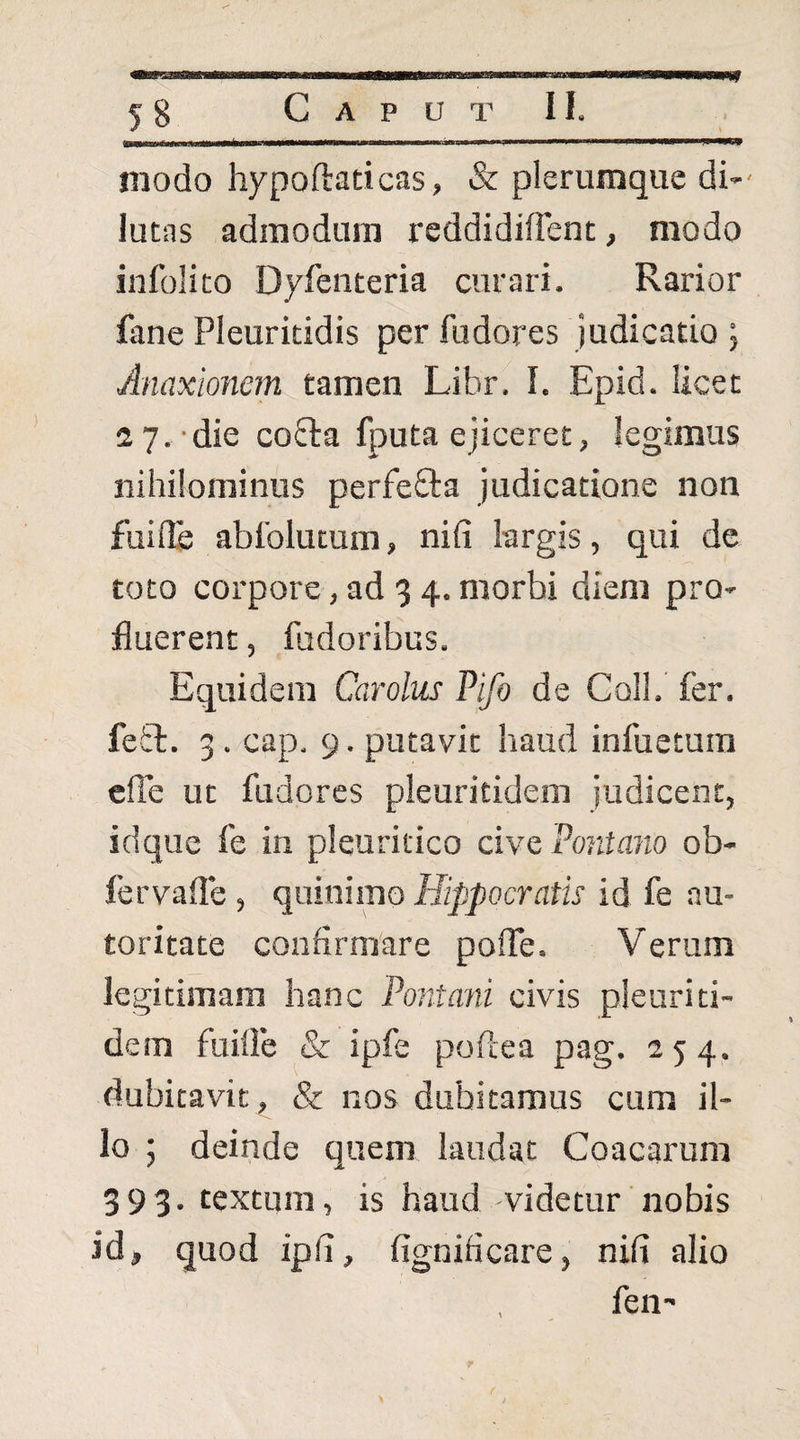 «s? modo hypoftaticas, & plerumque di*' lutas admodum reddidifTent, modo infolito Dyfeiiteria curari. Rarior fane Pleuritidis per fudores judicatio ; Anaxionem tamen Libr. I. Epid. licet 2 7.-die co8:a fputa ejiceret, legimus nihilominus perfeSIa judicatione non fuifls abfolutum, nifi largis, qui de toto corpore, ad 3 4. morbi diem pro» fluerent, fudoribus. Equidem Carolus Pifo de Coli. fer. fefcl. 3 . cap. 9. putavit haud infuetum elTe ut fudores pleuritidem judicent, idque fe in pleuritico cive Pontam ob- fervalle , quinimo Hippocratis id fe au- toritate confirmare polTe. Verum legitimam hanc Pontani civis pleuriti¬ dem fuiOe & ipfe poftea pag. 254. dubitavit, & nos dubitamus cura il¬ lo ; deinde quem laudat Coacarum 393. textum, is haud -videtur nobis id, quod ipfi, fignificare, nifi alio fen- r