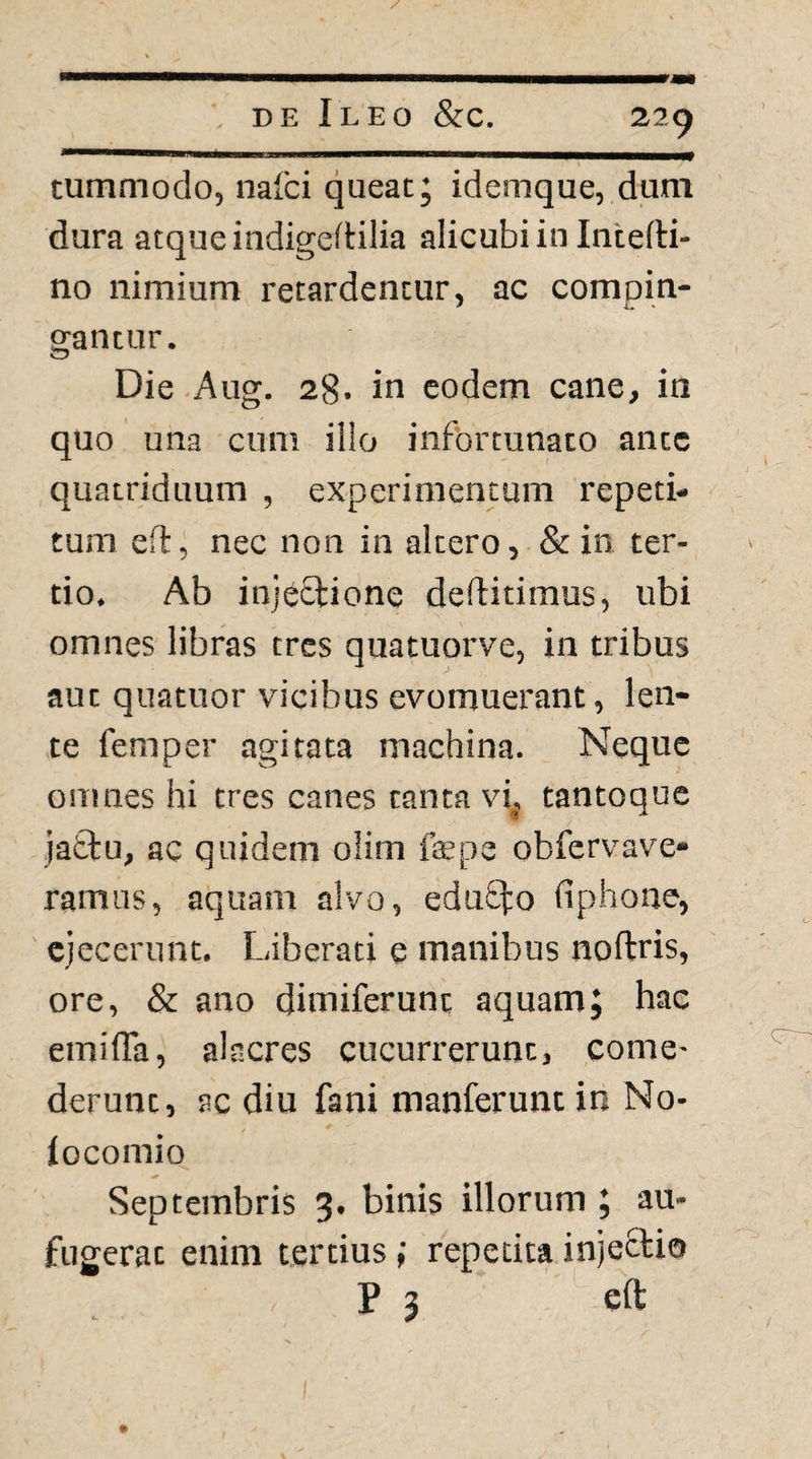 tutnmodo, nafci queat; idemque, dum dura atque indigedilia alicubi in Intefti- no nimium retardentur, ac compin¬ gantur. Die Aug. 28. in eodem cane, in quo una cum illo infortunato ante quatriduum , experimentum repeti¬ tum ed, nec non in altero, & in ter¬ tio, Ab injectione deftitimus, ubi omnes libras tres quatuorve, in tribus aut quatuor vicibus evomuerant, len¬ te femper agitata machina. Neque omnes hi tres canes tanta vi, tantoque jattu, ac quidem olim f$pe obfervave- ramus, aquam alvo, eduSfo fiphone, ejecerunt. Liberati e manibus noftris, ore, & ano dimiferunt aquam; hac emifTa, alacres cucurrerunt, come¬ derunt, ac diu fani manferuntin No- locomio Septembris 3. binis illorum ; au¬ fugerat enim tertius; repetita injectio P 3 eft