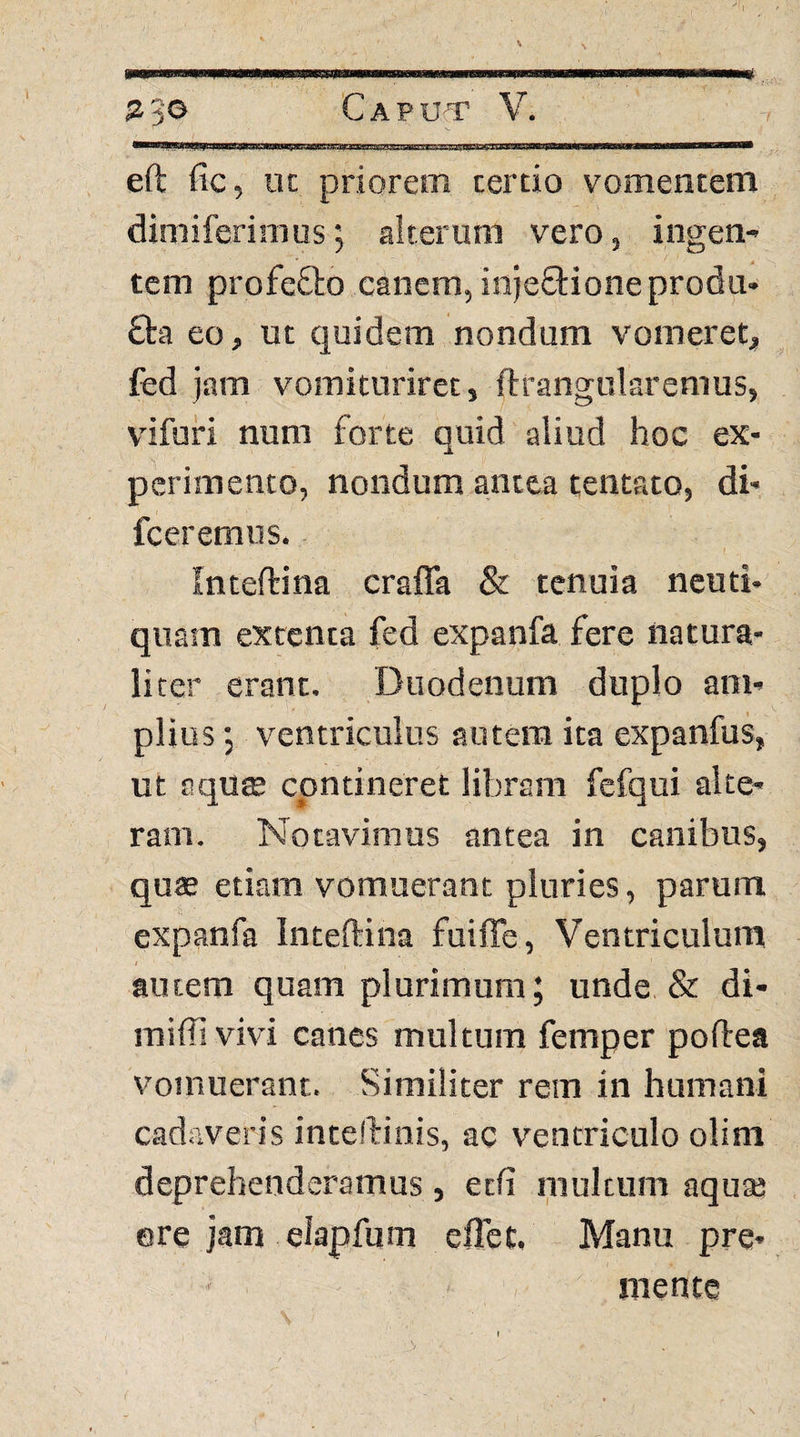 eft fic, iK priorem cerdo vomentem dimiferimus; alterum vero, ingen¬ tem profefto canem, injeftioneprodu- £ta eo, ut quidem nondum vomeret, fed jam vomituriret, ftrangularemus, vifuri num forte quid aliud hoc ex¬ perimento, nondum antea tentato, di- fceremus. Inteftina crafla & tenuia neuti- quam extenta fed expanfa fere natura¬ liter erant. Duodenum duplo am¬ plius ; ventriculus autem ita expanfus, ut oqu$ contineret libram fefqui alte¬ ram. Notavimus antea in canibus, quas etiam vomuerant pluries, parum expanfa Inteftina fuiffe. Ventriculum autem quam plurimum; unde & di- miffivivi canes multum femper poftea vomuerant. Similiter rem in humani cadaveris inteftinis, ac ventriculo olim deprehenderamus , edi multum aqua; ere jam eiapfum eflet. Manu pre¬ mente