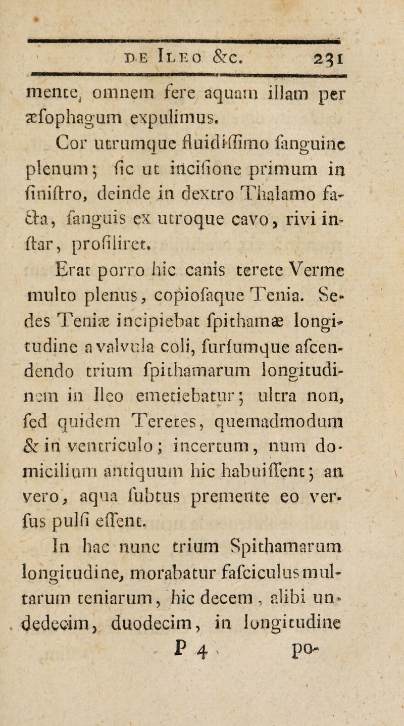 _____ i_ _ mente, omnem fere aquam illam per a^fophagum expulimus. Cor utrumque Huidiffimo fanguinc plenum; fic ut incifione primum in iiniftro, deinde in dextro Thalamo fa- tta, languis ex utroque cavo, rivi in¬ dar, profilirct. Erat porro hic canis terete Verme multo plenus, copiofaque Tenia. Se¬ des Teniae incipiebat fpithamae longi¬ tudine a valvula coli, furiumque afcen- dendo trium fpithamarum longitudi¬ nem in Ileo emetiebatur; ultra non, fed quidem Teretes, quemadmodum & in ventriculo; incertum, num do¬ micilium antiquum hic habuiffent; an vero, aqua lubtus premente eo ver- fus pulli edent. In hac nunc trium Spithamarum longitudine, morabatur fafciculus mul¬ tarum teniarum, 'hic decem , alibi un- . dedccim, duodecim, in longitudine P 4 . po-