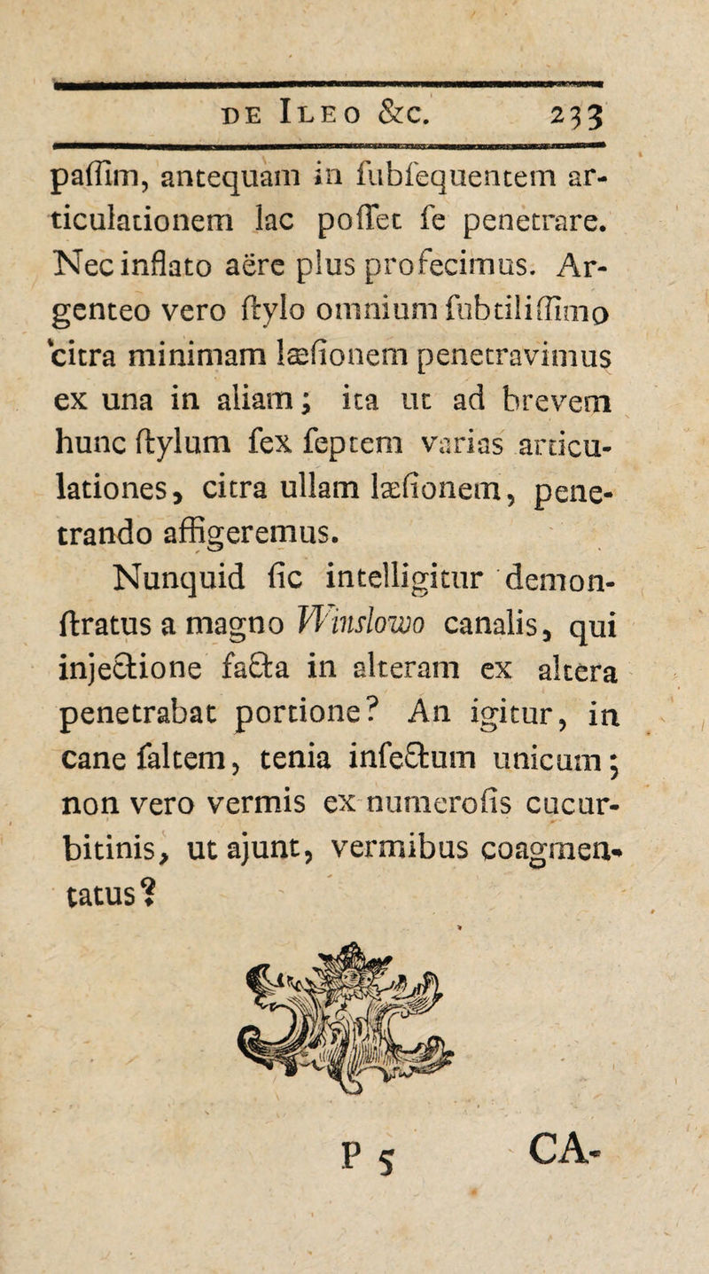 paflim, antequam in fiiblequencem ar¬ ticulationem lac polTet fe penetrare. Nec inflato aere plus profecimus. Ar¬ genteo vero ftylo omnium fnbtilifllmc) citra minimam laifionem penetravimus ex una in aliam; ita ut ad brevem hunc flylum fex feptem varias articu¬ lationes, citra ullam laefionem, pene¬ trando affigeremus. Nunquid fic intelligitur demon- ftratus a magno W Wj/ozDo canalis, qui injectione fafla in alteram ex altera ■ penetrabat portione? An igitur, in canefaltem, tenia infeftum unicum; non vero vermis ex numerofis cucur¬ bitinis, utajunt, vermibus coagmen¬ tatus ? P S CA-