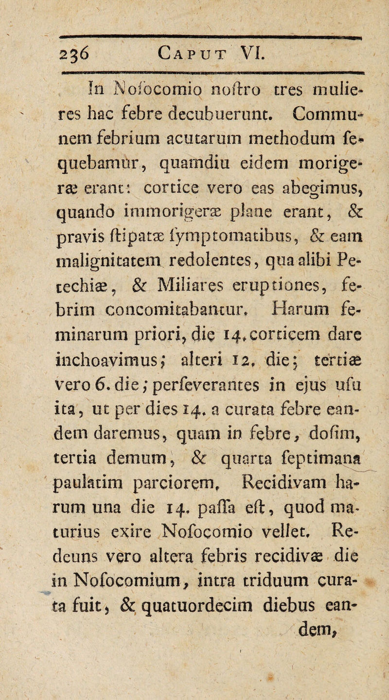 In Nofbcomio noftro tres mulie¬ res hac febre decubuerunt. Commu¬ nem febrium acutarum methodum fe» quebamur, quamdiu eidem morige¬ rae erant; cortice vero eas abearimus, quando iramorigerte plane erant, & pravis ftipatae fymptomatibus, & eam malignitatem redolentes, qua alibi Pe- techi$, & Miliares eruptiones, fe- ,brim concomitabancur. Harum fe¬ minarum priori, die 14. corticem dare inchoavimus; alteri 12, die; tertiae vero 6. die; perfeverantes in ejus ufu ita, ut per dies 14. a curata febre ean¬ dem daremus, quam in febre, dodm, tertia demum, & quarta feptimana paulatim parciorem. Recidivam ha¬ rum una die 14. paffa eft, quod ma¬ turius exire Nofocomio vellet. Re- deuns vero altera febris recidivae ■ die in Nofocomium, intra triduum cura¬ ta fuit, &, quatuordecim diebus ean¬ dem. 1