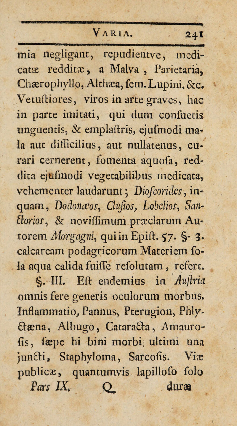 mia negligaiit, repudientve, medi¬ catas redditae, a Malva , Parietaria, Chaerophyllo, Althaea, fem. Lupini, &c. Vetuftiores, viros in arte graves, hac in parte imitati, qui dum confuetis unguentis, & emplaftris, ejufmodi ma¬ la aut difficilius, aut nullatenus, cu¬ rari cernerent, fomenta aquofa, red¬ dita ejufmodi vegetabilibus medicata, vehementer laudarunt; Biofcoride^, in¬ quam, Boihnceos, Clvfios, Lobelios, San- dorios, & noviffimum praeclarum Au- torem Alorgagni^ qui in Epift. 57. §- 3. calcaream podagricorum Materiem fo- la aqua calida fuiffe refolutam, refert. §. III. Eft endemius in Aujiria omnis fere generis oculorum morbus. Inflammatio, Pannus, Pterugion, Phly- ffaena, Albugo, Catarafla, Amauro- fis, fsepe hi bini morbi ultimi una jun8:i, Staphyloma, Sarcofis. Viae publicae, quantumvis lapillofo folo Pars IX, Q. duraa