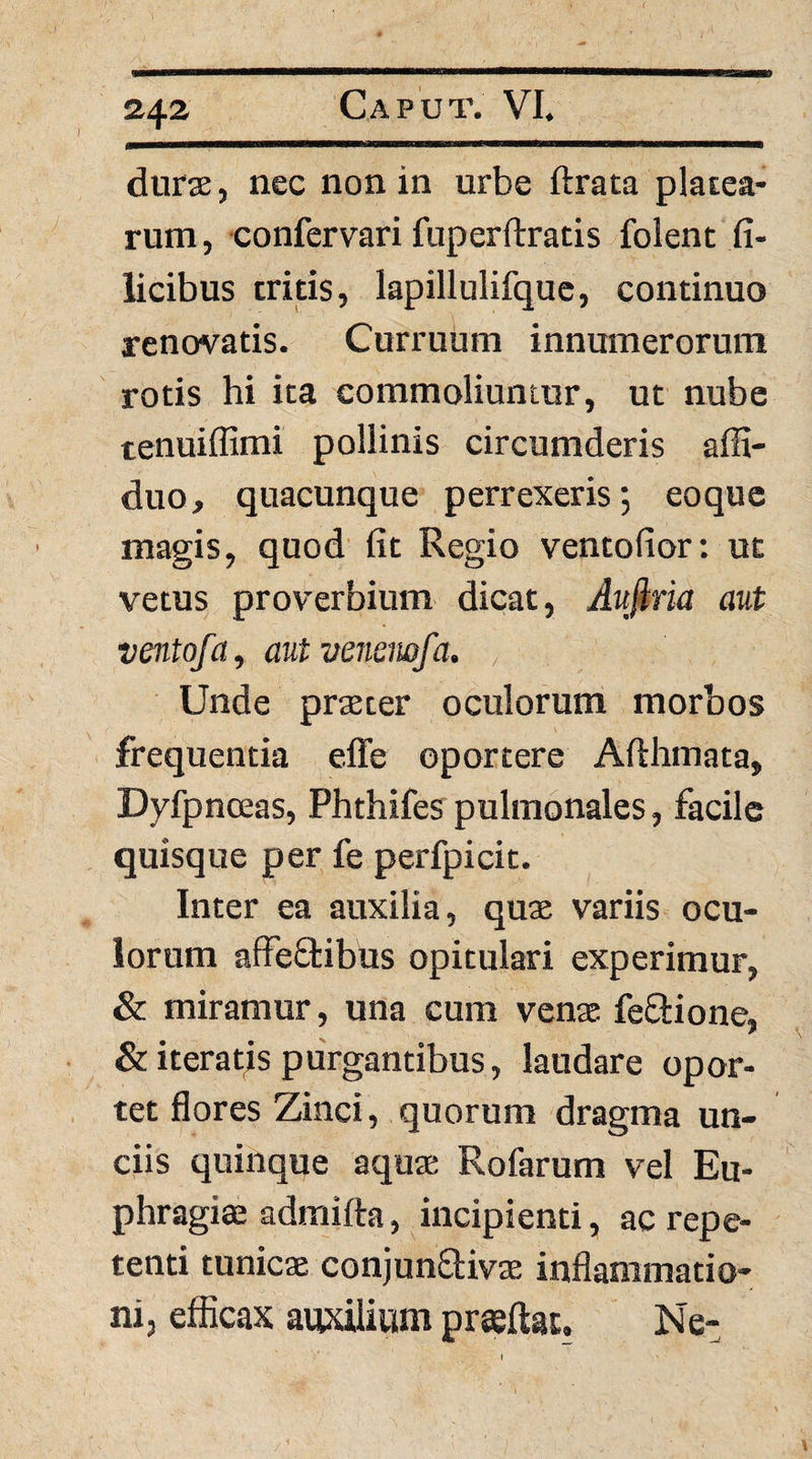 24^ durse, nec non in urbe ftrata platea¬ rum , confervari fuperftratis folent fi¬ licibus tritis, lapillulifquc, continuo renovatis. Curruum innumerorum rotis hi ita commoliuntur, ut nube tenuiffimi pollinis circumderis affi- duo, quacunque perrexeris; eoque magis, quod fit Regio ventofior: ut vetus proverbium dicat, Aufiria aut ventofa, autvenemfa. , Unde prteter oculorum morbos frequentia effe oportere Afthmata, Dyfpnceas, Phthifes pulmonales, facile quisque per fe perfpicit. Inter ea auxilia, quae variis ocu¬ lorum affeStibus opitulari experimur, & miramur, una cum venae feSlione, & iteratis purgantibus, laudare opor¬ tet flores Zinci, quorum dragma un¬ ciis quinque aquae Rofarum vel Eu- phragiae admifta, incipienti, ac repe¬ tenti tunicae conjun£!:iv3e inflammatio¬ ni, efficax auxilium pr^ftat. Ne- I