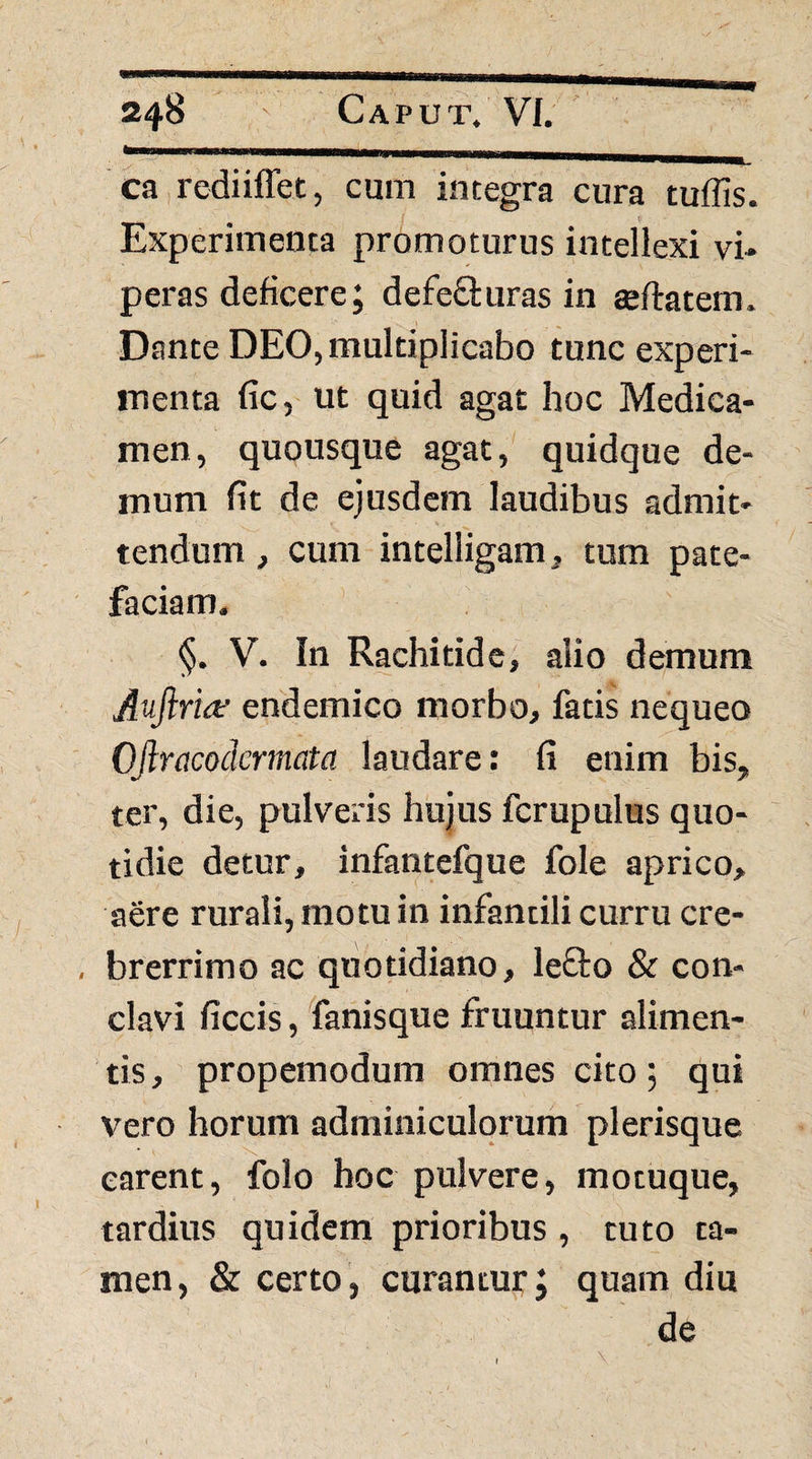 ca rediiffet, cum integra cura tuflis. Experimenta promoturus intellexi vi¬ peras deficere; defeSturas in geftatem. Dante DEO, multiplicabo tunc experi¬ menta fic, ut quid agat hoc Medica¬ men, quousque agat, quidque de¬ mum fit de ejusdem laudibus admit¬ tendum , cum intelligam, tura pate¬ faciam. §. V. In Rachitide, alio demum Auftria^ endemico morbo, fatis nequeo Ofiracodermata laudare: fi enim bis, ter, die, pulveris hujus fcrupulus quo¬ tidie detur, infantefque fole aprico, aere rurali, motu in infantili curru cre- , brerrimo ac quotidiano, lefto & con¬ clavi ficcis, fanisque fruuntur alimen¬ tis , propemodum omnes cito; qui vero horum adminiculqrurn plerisque carent, iblo hoc pulvere, motuque, tardius quidem prioribus, tuto ta¬ men, & certo, curantur; quam diu de