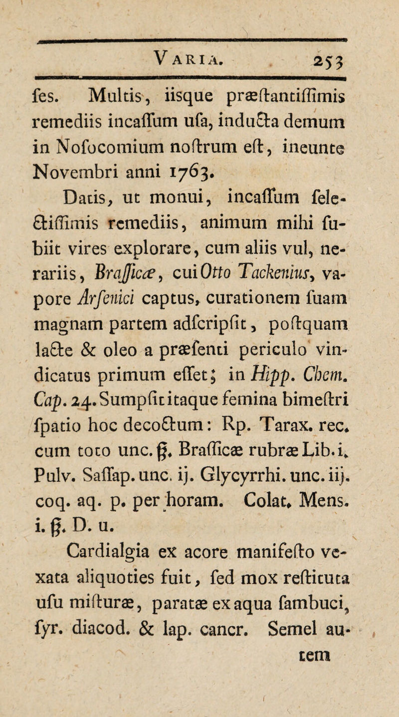 255 fes. Multis-, iisque prseftantiffimis remediis incaflum ufa, indu8:a demum in Nofocomium noftrum eft, ineunte Novembri anni 1763. Datis, ut monui, incaflum fele- Qiiffimis remediis, animum mihi fu- biit vires explorare, cum aliis vul, ne- rariis, Brqffic^^, cui Orto Tackeniusy va¬ pore Arfenici captus, curationem fuani magnam partem adfcripfit, podquam laSte & oleo a praefenti periculo vin¬ dicatus primum elTet; in Hipp. Chem. Cap. 24. Sumpfititaque femina bimeftri fpatio hoc decoflum: Rp, Tarax. ree. cum toto unc.§. Braflicae rubrae Lib. i. Pulv. SalTap.unc. ij. Glycyrrhi. unc. ii), coq. aq. p. per horam. Colat. Mens, i. g. D. u. Cardialgia ex acore manifefto ve¬ xata aliquoties fuit, fed mox reftituta ufu mifturae, paratae ex aqua fambuci, fyr. diacod. & lap. cancr. Semel au¬ tem