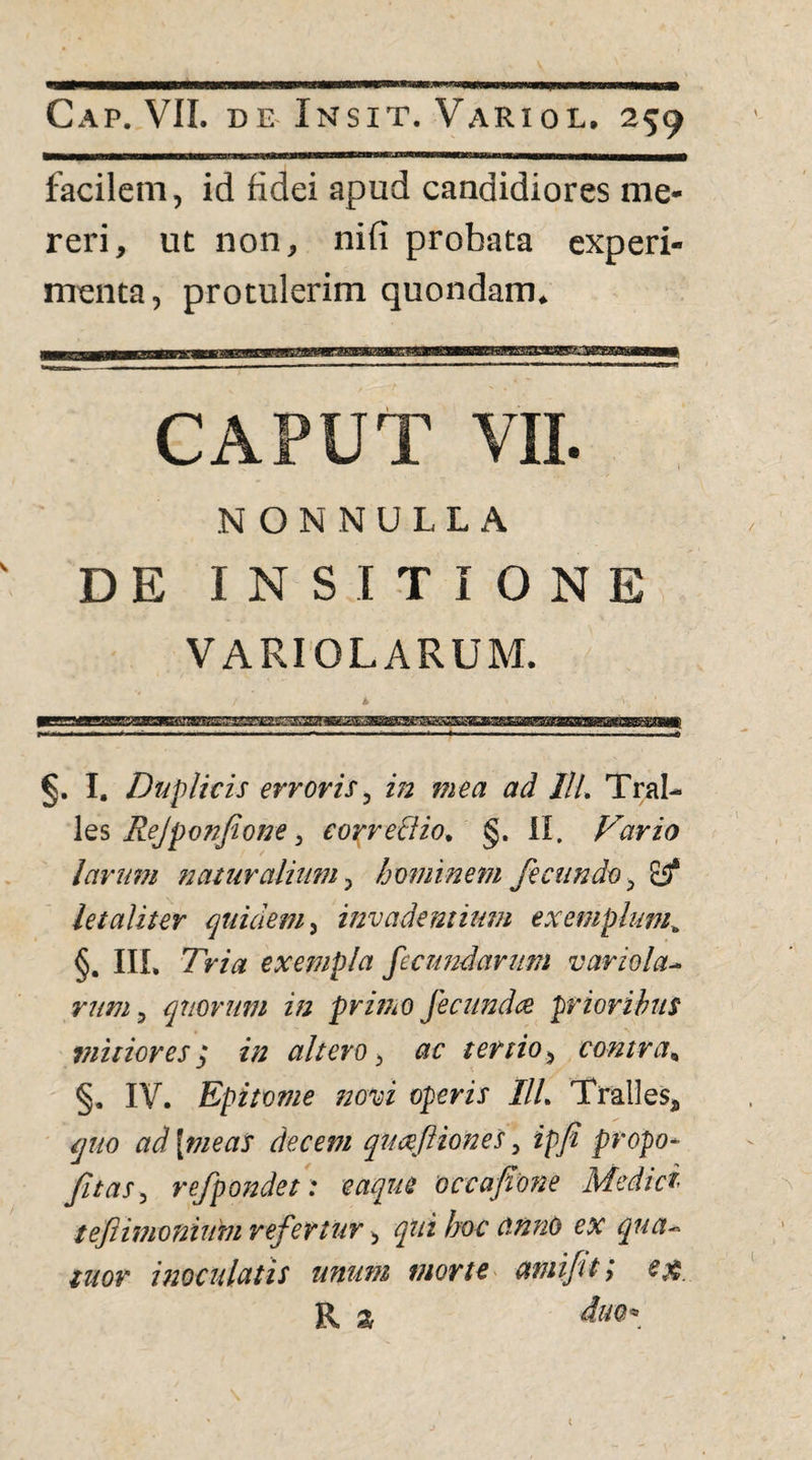 facilem, id fidei apud candidiores me¬ reri, ut non, nifi probata experi¬ menta, protulerim quondam. CAPUT VII. NONNULLA DE INSITIONE VARIOLARUM. i §. I. Duplicis erroris ^ in mea ad IlL Tral¬ les ^ co^reBio. §. 11. Vario larum ?2aturalium ^ hominem fecundo ^ £5* letaliter quidem^ invadentium exemplum^ §. in. Tria exempla feczmdarum variola-^ rum ^ qztOYum in priniO fecundce prioribus ftiitiores; in altero^ ac tertio^ contra^ §. IV. Epitome novi operis IlL Tralles, quo ad [meas decem qucejiiones, ipfi propo* fitas^ refpondet: eaqzte 'occaflone Medici tejiimonium refertur ^ qtiihoc annO ex qua^ tuor inoculatis unum morte amifty ex.