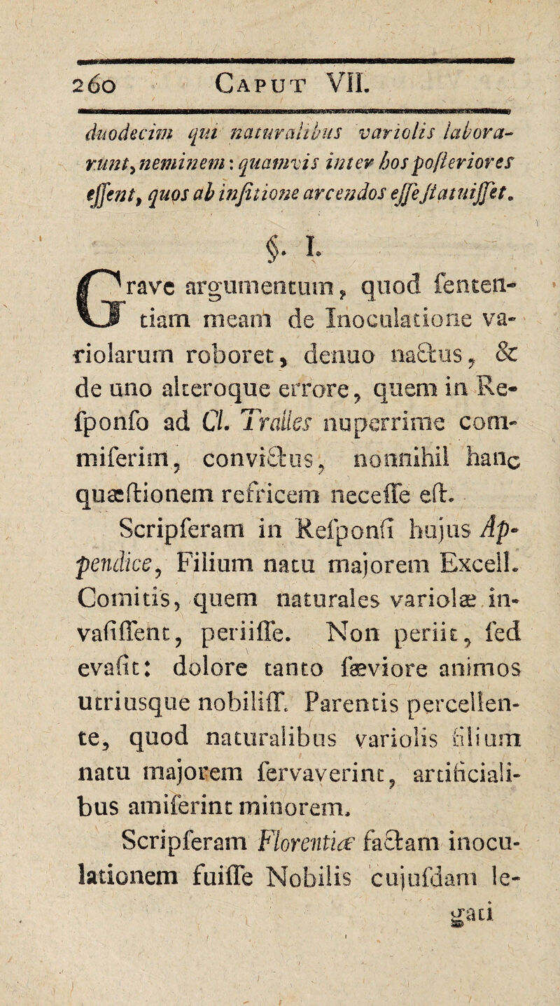 dtwdeczm cjui naturalibus variolis labora^ runt^Jieminem: quamvis inter hospofieriores' iffent, quqs ah infitione arcendos ejfeJtatuijjet. §• I rave argumentum, quod fenteii- \wl tiam meam de Inoculatione va- dolarum roboret, denuo na8;us, & de uno alteroque errore, quem in-Re- fponfo ad C/. Trades nuperrime com- miferitn, convictus, nonnihil hanc quccftionem refricem neceffe eft. Scripferam in Refponfi hujus Ap¬ pendice, Filium natu majorem Excel!. Comitis, quem naturales variolte.in- vafiffenc, periiffe. Non periit, fed evafit: dolore tanto feviore animos utriusque nobilifT. Parentis percellen¬ te, quod naturalibus variolis tilium natu majorem fervayerint, artificiali¬ bus amiferint minorem. Scripferam Florentia factam inocu¬ lationem fuiffe Nobilis cujufdam le- f