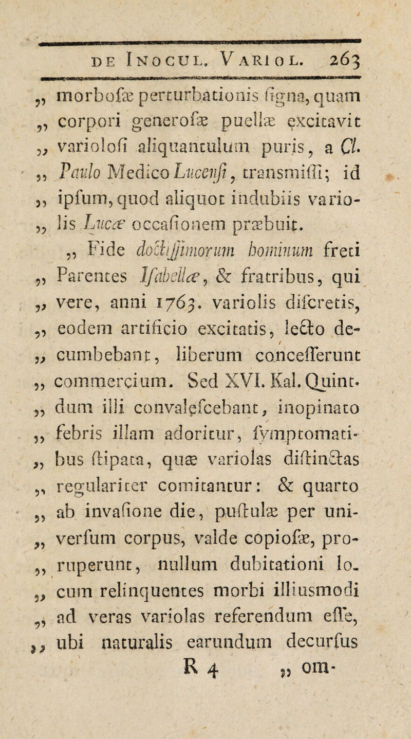 „ morbofjE perturbationis %na, quam „ corpori generofae puellae excitavit ,, variolofi aliquantulum puris, a CL ,, Par/o MedicoLjice?///, transmiffi; id „ ipfum, quod aliquot indubiis vario- ,, lis LjiCrf occafionern prsbuit. „ Fide dociijjimorum hominum freti ,, Parentes Ifabeilie, & fratribus, qui ,, vere, anni 1763. variolis difcretis, ,, eodem artificio excitatis, lefto de- / ,, cumbebant, liberum concelTerunt „ commercium. Sed XVL Kal.Quint. rl n mT tlif /^/t ntri-sl ^ 5) !)•» dum illi convalgfcebant, inopinato febris illam adoritur, fymptomati- bus fHpata, qu$ v'ariolas diftinflas regulariter comitantur: & quarto ab invafione die, puftuls per uni- verfuni corpus, valde copiofe, pro¬ ruperunt, nullum dubitationi Io. cum relinquentes morbi illiusmodi ad veras variolas referendum efle, ubi naturalis earundum decurfus R 4 J5 om-