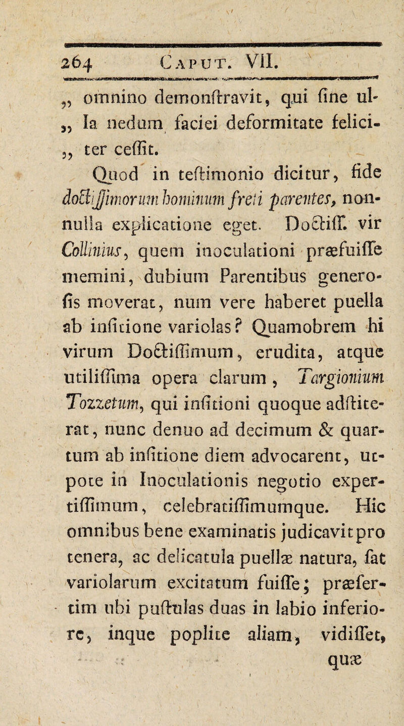 I „ omnino clemonftravit, q,ui fine ul- „ Ia nedum faciei deformitate felici- 5, ter ceffit. Quod in teftimonio dicitur, fide doBiJJimormnhominum freii parentes, nan- nulia explicatione eget. DofbilT. vir CoUinius, quem inoculationi • prsefuiffe memini, dubium Parentibus genero- fis moverat, num vere haberet puella ab infidone variolas? Quamobrem 'hi virum Doftiffimum, erudita, atque utilifllma opera clarum , Targionium Tozzetum, qui infitioni quoque adftite- rat, nunc denuo ad decimum & quar¬ tum ab infidone diem advocarent, ut- pote in Inoculationis negotio exper- tiflimum, celebradffimumque. Hic omnibus bene examinatis judicavitpro tenera, ac delicatula puellae natura, fat variolarum gxcitatum fuiffe; praefer- • tim ubi pullulas duas in labio inferio¬ re, inque poplite aliam^ vidiffet, qute »