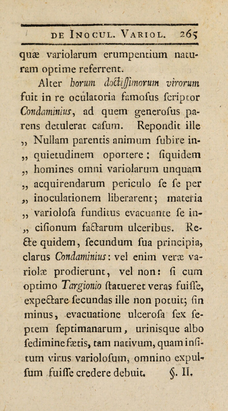 qu$ variolarum erumpentium natu¬ ram optime referrent. Alter horum doclijimorum virorum fuit in re oculatoria famofus fcriptor Condaminius, ad quem gencrofus pa¬ rens detulerat cafura. Repondit ille ,, Nullam parentis animum fubire in- „ quietudinem oportere: fiquidem „ homines omni variolarum unquam „ acquirendarum periculo fe fe per ,, inoculationem liberarent; materia „ variolofa funditus evacuante fe in- „ cifionum faftarum ulceribus. Re- fte quidem, fecundum fua principia, clarus Condaminius: vel enim veras va¬ riolae prodierunt, vel non: fi cum optimo Targionio ftatueret veras fuiffe, expeftare fecundas ille non potuit; fin minus j .evacuatione ulcerofa’ fex fe- ptem feptimanarum, urinisque albo fediminefetis, tam nativum, quam infi- . tum vfirus variolofum, omnino expul- fum fuiffe credere debuit. §. 11.