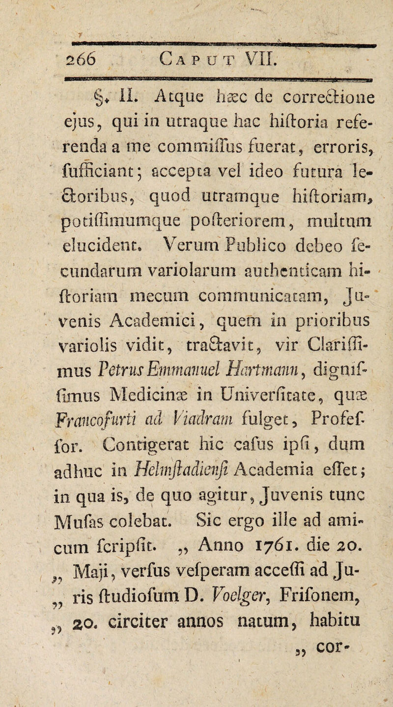 r 266 ' Caput VII. -1 .... ,''imw. .. — §♦ il. Atque hcEC de correctione ejus, qui in utraque hac hiftoria refe¬ renda a me commiffus fuerat, erroris, fufficiantj accepta vel ideo futura !e- ftoribus, quod utramque hiftoriam, potiflimumque pofteriorem, multum elucident. Verum Publico debeo fe¬ cundarum variolarum authenticam hi- Iforiam mecum communicatam, Ju-‘ venis Academici, quem in prioribus variolis vidit, traftavit, vir Ckriffi- mus PetrusEmmanucl Hanmann, dignif- fimus Medicinae in Univeriitate, qute Frducofurti aci Viadratn fulget, Profef- for. Contigerat hic cafus ipfi, dum adhuc in Helmftadieitfi Academia effet; in qua is, de quo agitur, Juvenis tunc Mufas colebat. Sic ergo ille ad ami¬ cum fcripfit. „ Anno 1761. die 20. , Maji, verfus vefperam acceffi ad Ju¬ ris ftudiofum D. Vbelger, Frifonem, „ 20. circiter annos natum, habitu 5> cor*