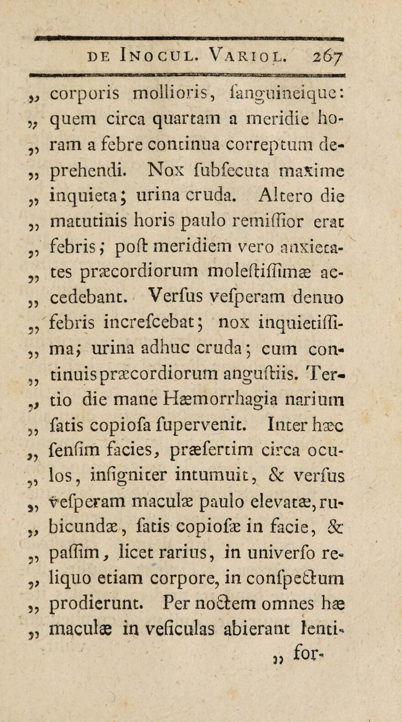 y} corporis mollioris, fanguineiqiic: „ quem circa quartam a meridie ho- „ ram a febre continua correptum de- „ prehendi. Nox fubfecuta maxime „ inquieta 5 urina cruda. Altero die „ matutinis horis paulo remiffior erat ,, febris; poft meridiem vero anxieca- ,, tes prjecordiorum moleftiffimae ac- ,, cedebant.' Verfus vefperam denuo „ febris increfcebat; nox inquietiffi- „ ma; urina adhuc cruda; cum con- „ tinuisprEecordiorum anguftiis. Ter- ,, tio die mane Htemorrhagia narium „ fatis copiofa fupervenit. Inter hsec ,, fenfim facies, praefertim circa ocu- ,, los, infigniter intumuit, & verfus ,, vefperam maculae paulo elevatae, ru- „ bicundae, fatis copiofae in facie, & „ paffim, licet rarius, in univerfo re* ,, liquo etiam corpore, in confpefcfura „ prodierunt. Per noflem omnes hae j, maculae in veficulas abierant lenti» for»