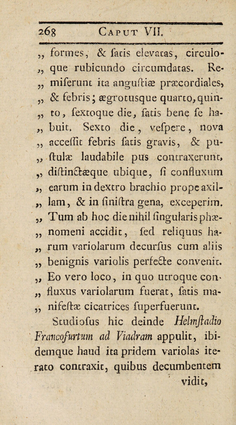 ilHM ,, fonnes, & facis eievacas, circuio- ,, que rubicundo circumdatas. Re- „ miferunt ita anguPtiffl prcccordiales, ,, & febris J cegrotusque quarto, quin- ,, to, fexcoque die, fatis bene fe ha- „ buit. Sexto die, vefpere, nova ,, acceffit febris facis gravis, & pu- „.ftul2; laudabile pus contraxerunt, ,, diflinOrreque ubique, fi confluxum „ earum in dextro brachio prope axil- ,, lam, & in finidra gena, exceperim, ' „ Tum ab hoc die nihil finguiarispliT- „ nomeni accidit, fed reliquus ha- „ rum variolarum dccurfus cum aliis ,, benignis variolis perfefte convenit. „ Eo vero loco, in quo utroque con- „ fluxus variolarum fuerat, fatis ma- „ nifcfta; cicatrices fuperfuerunt. Studiofus hic deinde Helmjladio ' Fraiicofunum ad Viadram appulit, ibi- demque haud ita pridem variolas ite¬ rato contraxit, quibus decumbentem vidit,